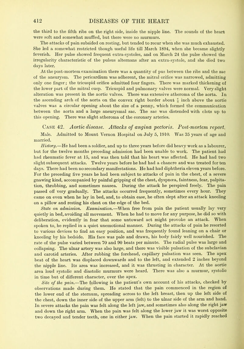 the third to the fifth ribs on the right side, inside the nipple line. The sounds of the heart were soft and somewhat muffled, but there were no murmurs. The attacks of pain subsided on resting, but tended to recur when she was much exhausted. She led a somewhat restricted though useful life till March 1894, when she became slightly feverish. Her pulse showed frequent extra-systoles, and on March 24 the pulse showed the irregularity characteristic of the pulsus altemans after an extra-systole, and she died two days later. At the post-mortem examination there was a quantity of pus between the ribs and the sac of the aneurysm. The pericardium was adherent, the mitral orifice was narrowed, admitting only one finger; the tricuspid orifice admitted four fingers. There was marked thickening of the lower part of the mitral cusp. Tricuspid and pulmonary valves were normal. Very slight alteration was present in the aortic valves. There was extensive atheroma of the aorta. In the ascending arch of the aorta on the convex right border about inch above the aortic valves was a circular opening about the size of a penny, which formed the communication between the aorta and a large aneurysmal sac. The sac was distended with clots up to this opening. There was slight atheroma of the coronary arteries. Case 42. Aortic disease. Attacks of angina pectoris. Post-mortem report. Male. Admitted to Mount Vernon Hospital on July 5, 1910. Was 35 years of age and married. History.—He had been a soldier, and up to three years before did heavy work as a labourer, but for the twelve months preceding admission had been unable to work. The patient had had rheumatic fever at 15, and was then told that his heart was affected. He had had two slight subsequent attacks. Twelve years before he had had a chancre and was treated for ten days. There had been no secondary manifestations. He had had diphtheria eleven years before. For the preceding five years he had been subject to attacks of pain in the chest, of a severe gnawing kind, accompanied by painful gripping of the chest, dyspnoea, faintness, fear, palpita- tion, throbbing, and sometimes nausea. During the attack he perspired freely. The pain passed off very gradually. The attacks occurred frequently, sometimes every hour. They came on even when he lay in bed, and, to obtain ease, he often slept after an attack kneeling on a pillow and resting his chest on the edge of the bed. State on admission. Examination.—When free from pain the patient usually lay very quietly in bed, avoiding all movement. When he had to move for any purpose, he did so with deliberation, evidently in fear that some untoward act might provoke an attack. When spoken to, he replied in a quiet unemotional manner. During the attacks of pain he resorted to various devices to find an easy position, and was frequently found leaning on a chair or kneeling by his bedside. His face was pale and drawn, his body fairly well nourished. The rate of the pulse varied between 70 and 90 beats per minute. The radial pulse was large and collapsing. The ulnar artery was also large, and there was visible pulsation of the subclavian and carotid arteries. After rubbing the forehead, capillary pulsation was seen. The apex beat of the heart was displaced downwards and to the left, and extended 2 inches beyond the nipple line. Its area was increased, and it was thrusting in character. At the aortic area loud systolic and diastolic murmurs were heard. There was also a murmur, systolic in time but of different character, over the apex. Site of the pain.—The following is the patient’s own account of his attacks, checked by observations made during them. He stated that the pain commenced in the region of the lower end of the sternum, spreading across to the left breast, then up the left side of the chest, down the inner side of the upper arm (left) to the ulnar side of the arm and hand. In severe attacks the pain was felt along the left jaw, and sometimes also along the right jaw and down the right arm. When the pain was felt along the lower jaw it was worst opposite two decayed and tender teeth, one in either jaw. When the pain started it rapidly reached