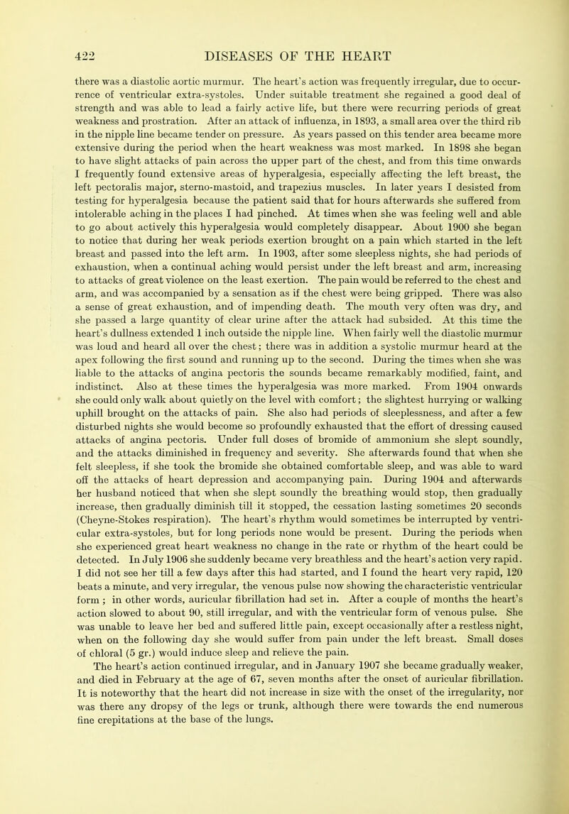 there was a diastolic aortic murmur. The heart’s action was frequently irregular, due to occur- rence of ventricular extra-systoles. Under suitable treatment she regained a good deal of strength and was able to lead a fairly active life, but there were recurring periods of great weakness and prostration. After an attack of influenza, in 1893, a small area over the third rib in the nipple line became tender on pressure. As years passed on this tender area became more extensive during the period when the heart weakness was most marked. In 1898 she began to have slight attacks of pain across the upper part of the chest, and from this time onwards I frequently found extensive areas of hyperalgesia, especially affecting the left breast, the left pectoralis major, sterno-mastoid, and trapezius muscles. In later years I desisted from testing for hyperalgesia because the patient said that for hours afterwards she suffered from intolerable aching in the places I had pinched. At times when she was feeling well and able to go about actively this hyperalgesia would completely disappear. About 1900 she began to notice that during her weak periods exertion brought on a pain which started in the left breast and passed into the left arm. In 1903, after some sleepless nights, she had periods of exhaustion, when a continual aching would persist under the left breast and arm, increasing to attacks of great violence on the least exertion. The pain would be referred to the chest and arm, and was accompanied by a sensation as if the chest were being gripped. There was also a sense of great exhaustion, and of impending death. The mouth very often was dry, and she passed a large quantity of clear urine after the attack had subsided. At this time the heart’s dullness extended 1 inch outside the nipple line. When fairly well the diastolic murmur was loud and heard all over the chest; there was in addition a systolic murmur heard at the apex following the first sound and running up to the second. During the times when she was liable to the attacks of angina pectoris the sounds became remarkably modified, faint, and indistinct. Also at these times the hyperalgesia was more marked. From 1904 onwards she could only walk about quietly on the level with comfort; the slightest hurrying or walking uphill brought on the attacks of pain. She also had periods of sleeplessness, and after a few disturbed nights she would become so profoundly exhausted that the effort of dressing caused attacks of angina pectoris. Under full doses of bromide of ammonium she slept soundly, and the attacks diminished in frequency and severity. She afterwards found that when she felt sleepless, if she took the bromide she obtained comfortable sleep, and was able to ward off the attacks of heart depression and accompanying pain. During 1904 and afterwards her husband noticed that when she slept soundly the breathing would stop, then gradually increase, then gradually diminish till it stopped, the cessation lasting sometimes 20 seconds (Cheyne-Stokes respiration). The heart’s rhythm would sometimes be interrupted by ventri- cular extra-systoles, but for long periods none would be present. During the periods when she experienced great heart weakness no change in the rate or rhythm of the heart could be detected. In July 1906 she suddenly became very breathless and the heart’s action very rapid. I did not see her till a few days after this had started, and I found the heart very rapid, 120 beats a minute, and very irregular, the venous pulse now showing the characteristic ventricular form ; in other words, auricular fibrillation had set in. After a couple of months the heart’s action slowed to about 90, still irregular, and with the ventricular form of venous pulse. She was unable to leave her bed and suffered little pain, except occasionally after a restless night, when on the following day she would suffer from pain under the left breast. Small doses of chloral (5 gr.) would induce sleep and relieve the pain. The heart’s action continued irregular, and in January 1907 she became gradually weaker, and died in February at the age of 67, seven months after the onset of auricular fibrillation. It is noteworthy that the heart did not increase in size with the onset of the irregularity, nor was there any dropsy of the legs or trunk, although there were towards the end numerous fine crepitations at the base of the lungs.