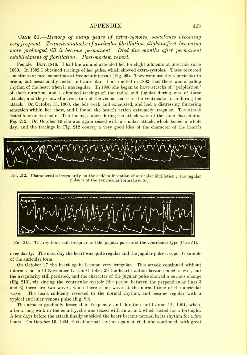 Case 51.—History of many years of extra-systoles, sometimes becoming very frequent. Transient attacks of auricular fibrillation, slight at first, becoming more prolonged till it became permanent. Died five months after permanent establishment of fibrillation. Post-mortem report. Female. Born 1846. I had known and attended her for slight ailments at intervals since 1880. In 1892 I obtained tracings of her pulse, which showed extra-systoles. These occurred sometimes at rare, sometimes at frequent intervals (Fig. 99). They were usually ventricular in origin, but occasionally nodal and auricular. I also noted in 1892 that there was a gallop rhythm of the heart when it was regular. In 1900 she began to have attacks of ‘ palpitation ’ of short duration, and I obtained tracings of the radial and jugular during one of these attacks, and they showed a transition of the venous pulse to the ventricular form during the attack. On October 13, 1903, she felt weak and exhausted, and had a distressing fluttering sensation within her chest, and I found the heart’s action extremely irregular. The attack lasted four or five hours. The tracings taken during the attack were of the same character as Fig. 212. On October 19 she was again seized with a similar attack, which lasted a whole day, and the tracings in Fig. 212 convey a very good idea of the character of the heart’s Fig. 212. Characteristic irregularity on the sudden inception of auricular fibrillation; the jugular pulse is of the ventricular form (Case 51). Fig. 213. The rhythm is still irregular and the jugular pulse is of the ventricular type (Case 51). irregularity. The next day the heart was quite regular and the jugular pulse a typical example of the auricular form. On October 27 the heart again became very irregular. This attack continued without intermission until November 1. On October 29 the heart’s action became much slower, but the irregularity still persisted, and the character of the jugular pulse showed a curious change (Fig. 213), viz. during the ventricular systole (the period between the perpendicular lines 3 and 6) there are two waves, while there is no wave at the normal time of the auricular wave. The heart suddenly reverted to the normal rhythm, and became regular with a typical auricular venous pulse (Fig. 99). The attacks gradually lessened in frequency and duration until June 12, 1904, when, after a long walk in the country, she was seized with an attack which lasted for a fortnight. A few days before the attack finally subsided the heart became normal in its rhythm for a few hours. On October 16, 1904, this abnormal rhythm again started, and continued, with great