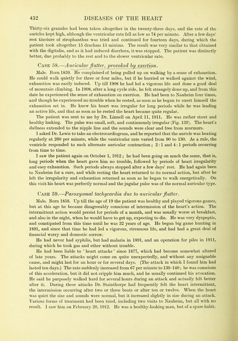 Thirty-six granules had been taken altogether in the twenty-three days, and the rate of the auricles kept high, although the ventricular rate fell as low as 74 per minute. After a few days’ rest tincture of strophanthus was tried and continued for fourteen days, during which the patient took altogether 15 drachms 15 minims. The result was very similar to that obtained with the digitalin, and as it had induced diarrhoea, it was stopped. The patient was distinctly better, due probably to the rest and to the slower ventricular rate. Case 58.—Auricular flutter, provoked by exertion. Male. Born 1859. He complained of being pulled up on walking by a sense of exhaustion. He could walk quietly for three or four miles, but if he hurried or walked against the wind, exhaustion was easily induced. Up till 1908 he had led a vigorous life and done a good deal of mountain climbing. In 1908, after a long cycle ride, he felt strangely done up, and from this date he experienced the sense of exhaustion on exertion. He had been to Nauheim four times, and though he experienced no trouble when he rested, as soon as he began to exert himself the exhaustion set in. He knew his heart was irregular for long periods while he was leading an active life, and that as soon as he rested the heart became quite regular. The patient was sent to me by Dr. Linnell on April 11, 1911. He was rather stout and healthy looking. The pulse was small, soft, and continuously irregular (Fig. 139). The heart’s dullness extended to the nipple line and the sounds were clear and free from murmurs. I asked Dr. Lewis to take an electrocardiogram, and he reported that the auricle was beating regularly at 260 per minute, while the ventricular rate varied from 90 to 130. As a rule, the ventricle responded to each alternate auricular contraction; 2:1 and 4:1 periods occurring from time to time. I saw the patient again on October 1, 1912 ; he had been going on much the same, that is, long periods when the heart gave him no trouble, followed by periods of heart irregularity and easy exhaustion. Such periods always stopped after a few days’ rest. He had again been to Nauheim for a cure, and while resting the heart returned to its normal action, but after he left the irregularity and exhaustion returned as soon as he began to walk energetically. On this visit his heart was perfectly normal and the jugular pulse was of the normal auricular type. Case 59.—Paroxysmal tachycardia due to auricular flutter. Male. Born 1858. Up till the age of 19 the patient was healthy and played vigorous games, but at this age he became disagreeably conscious of intermission of the heart’s action. The intermittent action would persist for periods of a month, and was usually worse at breakfast, and also in the night, when he would have to get up, expecting to die. He was very dyspeptic, and constipated from this time until he was 32 years of age. He began big game hunting in 1891, and since that time he had led a vigorous, strenuous life, and had had a great deal of financial worry and domestic sorrow. He had never had syphilis, but had malaria in 1891, and an operation for piles in 1911, during which he took gas and ether -without trouble. He had been liable to ‘ heart attacks ’ since 1877, which had become somewhat altered of late years. The attacks might come on quite unexpectedly, and without any assignable cause, and might last for an hour or for several days. (The attack in which I found him had lasted ten days.) The rate suddenly increased from 67 per minute to 130-140; he was conscious of this acceleration, but it did not cripple him much, and he usually continued his avocation. He said he purposely walked hard for several hours during an attack and actually felt better after it. During these attacks Dr. Stainthorpe had frequently felt the heart intermittent, the intermission occurring after two or three beats or after ten or twelve. When the heart was quiet the size and sounds were normal, but it increased slightly in size during an attack. Various forms of treatment had been tried, including two visits to Nauheim, but all with no result. I saw him on February 20, 1912. He was a healthy-looking man, but of a spare habit.