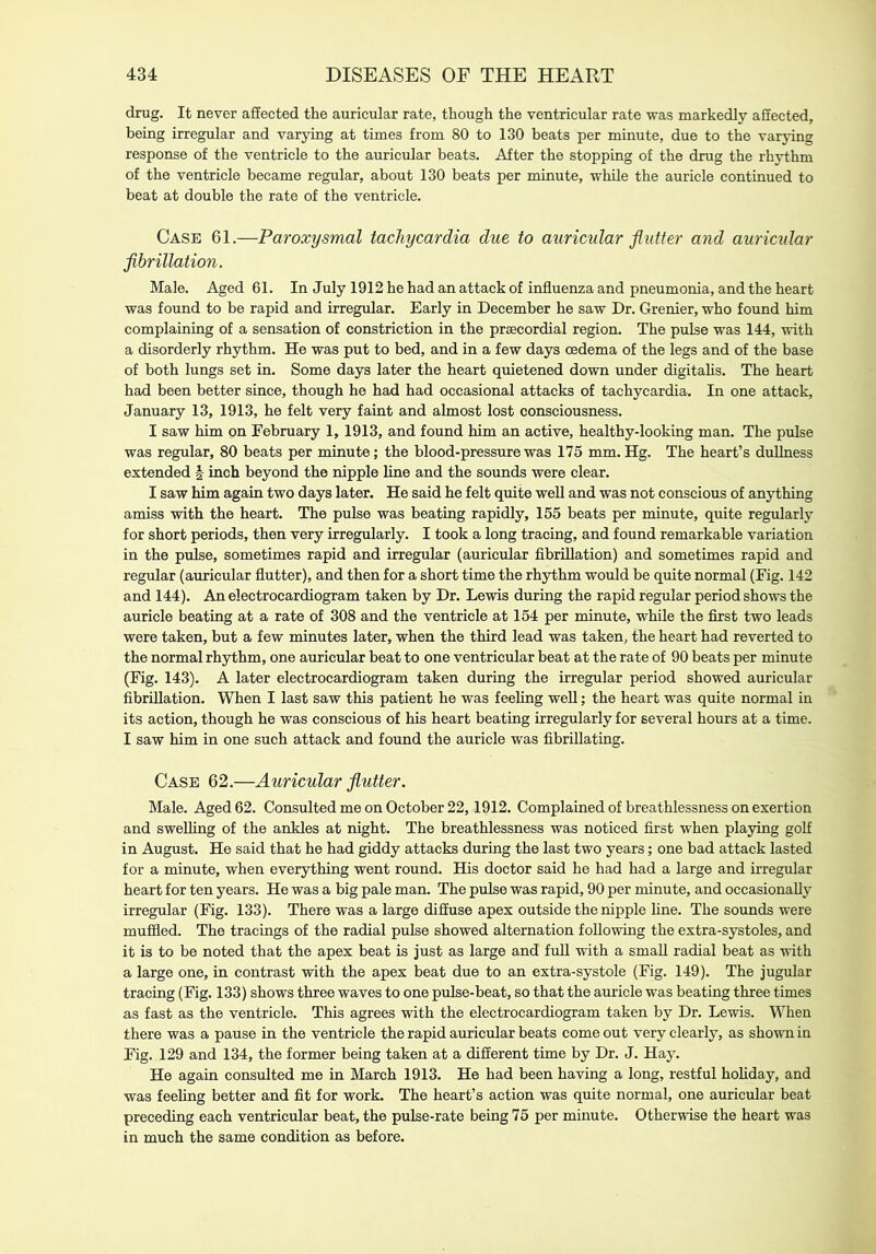 drug. It never affected the auricular rate, though the ventricular rate was markedly affected, being irregular and varying at times from 80 to 130 beats per minute, due to the varying response of the ventricle to the auricular beats. After the stopping of the drug the rhythm of the ventricle became regular, about 130 beats per minute, while the auricle continued to beat at double the rate of the ventricle. Case 61.—Paroxysmal tachycardia due to auricular flutter and auricular fibrillation. Male. Aged 61. In July 1912 he had an attack of influenza and pneumonia, and the heart was found to be rapid and irregular. Early in December he saw Dr. Grenier, who found him complaining of a sensation of constriction in the prsecordial region. The pulse was 144, with a disorderly rhythm. He was put to bed, and in a few days oedema of the legs and of the base of both lungs set in. Some days later the heart quietened down under digitalis. The heart had been better since, though he had had occasional attacks of tachycardia. In one attack, January 13, 1913, he felt very faint and almost lost consciousness. I saw him on February 1, 1913, and found him an active, healthy-looking man. The pulse was regular, 80 beats per minute; the blood-pressure was 175 mm. Hg. The heart’s dullness extended | inch beyond the nipple line and the sounds were clear. I saw him again two days later. He said he felt quite well and was not conscious of anything amiss with the heart. The pulse was heating rapidly, 155 beats per minute, quite regularly for short periods, then very irregularly. I took a long tracing, and found remarkable variation in the pulse, sometimes rapid and irregular (auricular fibrillation) and sometimes rapid and regular (auricular flutter), and then for a short time the rhythm would be quite normal (Fig. 142 and 144). An electrocardiogram taken by Dr. Lewis during the rapid regular period shows the auricle beating at a rate of 308 and the ventricle at 154 per minute, while the first two leads were taken, but a few minutes later, when the third lead was taken, the heart had reverted to the normal rhythm, one auricular heat to one ventricular beat at the rate of 90 beats per minute (Fig. 143). A later electrocardiogram taken during the irregular period showed auricular fibrillation. When I last saw this patient he was feeling well; the heart was quite normal in its action, though he was conscious of his heart heating irregularly for several hours at a time. I saw him in one such attack and found the auricle was fibriflating. Case 62.—Auricular flutter. Male. Aged 62. Consulted me on October 22,1912. Complained of breathlessness on exertion and swelling of the ankles at night. The breathlessness was noticed first when playing golf in August. He said that he had giddy attacks during the last two years; one bad attack lasted for a minute, when everything went round. His doctor said he had had a large and irregular heart for ten years. He was a big pale man. The pulse was rapid, 90 per minute, and occasionally irregular (Fig. 133). There was a large diffuse apex outside the nipple fine. The sounds were muffled. The tracings of the radial pulse showed alternation following the extra-systoles, and it is to be noted that the apex beat is just as large and full with a small radial beat as with a large one, in contrast with the apex beat due to an extra-systole (Fig. 149). The jugular tracing (Fig. 133) shows three waves to one pulse-beat, so that the auricle was beating three times as fast as the ventricle. This agrees with the electrocardiogram taken by Dr. Lewis. When there was a pause in the ventricle the rapid auricular beats come out very clearly, as shown in Fig. 129 and 134, the former being taken at a different time by Dr. J. Hay. He again consulted me in March 1913. He had been having a long, restful holiday, and was feeling better and fit for work. The heart’s action was quite normal, one auricular beat preceding each ventricular beat, the pulse-rate being 75 per minute. Otherwise the heart was in much the same condition as before.