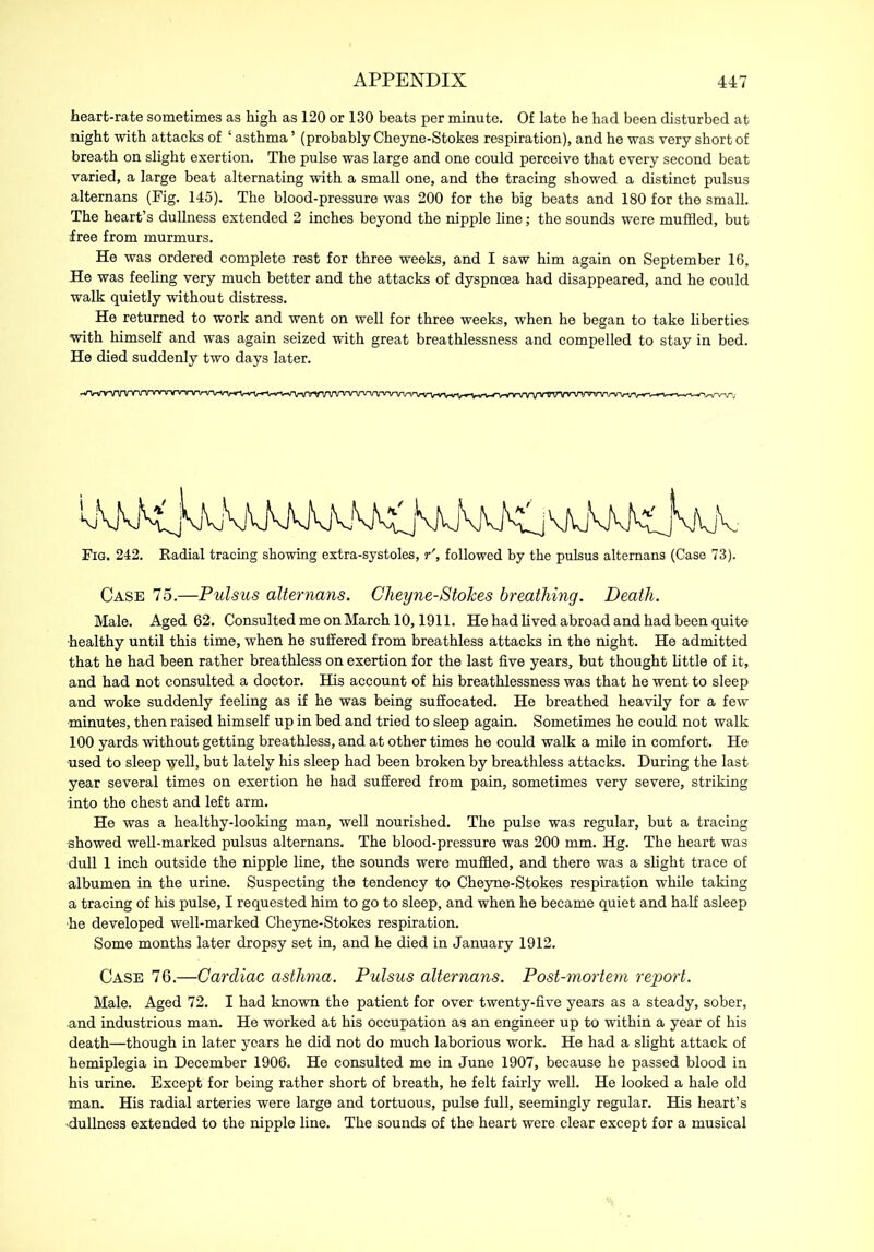 heart-rate sometimes as high as 120 or 130 beats per minute. Of late he had been disturbed at night with attacks of ‘ asthma ’ (probably Cheyne-Stokes respiration), and he was very short of breath on slight exertion. The pulse was large and one could perceive that every second beat varied, a large beat alternating with a small one, and the tracing showed a distinct pulsus alternans (Fig. 145). The blood-pressure was 200 for the big beats and 180 for the small. The heart’s dullness extended 2 inches beyond the nipple line; the sounds were muffled, but free from murmurs. He was ordered complete rest for three weeks, and I saw him again on September 16, He was feeling very much better and the attacks of dyspnoea had disappeared, and he could walk quietly without distress. He returned to work and went on well for three weeks, when he began to take liberties with himself and was again seized with great breathlessness and compelled to stay in bed. He died suddenly two days later. Fig. 242. Radial tracing showing extra-systoles, r', followed by the pulsus alternans (Case 73). Case 75.—Pulsus alternans. Cheyne-Stokes breathing. Death. Male. Aged 62. Consulted me on March 10,1911. He had lived abroad and had been quite •healthy until this time, when he suffered from breathless attacks in the night. He admitted that he had been rather breathless on exertion for the last five years, but thought little of it, and had not consulted a doctor. His account of his breathlessness was that he went to sleep and woke suddenly feeling as if he was being suffocated. He breathed heavily for a few ■minutes, then raised himself up in bed and tried to sleep again. Sometimes he could not walk 100 yards without getting breathless, and at other times he could walk a mile in comfort. He ■used to sleep ■yell, but lately his sleep had been broken by breathless attacks. During the last year several times on exertion he had suffered from pain, sometimes very severe, striking into the chest and left arm. He was a healthy-looking man, well nourished. The pulse was regular, but a tracing showed well-marked pulsus alternans. The blood-pressure was 200 mm. Hg. The heart was dull 1 inch outside the nipple line, the sounds were muffled, and there was a slight trace of albumen in the urine. Suspecting the tendency to Cheyne-Stokes respiration while taking a tracing of his pulse, I requested him to go to sleep, and when he became quiet and half asleep he developed well-marked Cheyne-Stokes respiration. Some months later dropsy set in, and he died in January 1912. Case 76.—Cardiac asthma. Pulsus alternans. Post-mortem report. Male. Aged 72. I had known the patient for over twenty-five years as a steady, sober, and industrious man. He worked at his occupation as an engineer up to within a year of his death—though in later years he did not do much laborious work. He had a slight attack of hemiplegia in December 1906. He consulted me in June 1907, because he passed blood in his urine. Except for being rather short of breath, he felt fairly well. He looked a hale old man. His radial arteries were large and tortuous, pulse full, seemingly regular. His heart’s dullness extended to the nipple line. The sounds of the heart were clear except for a musical