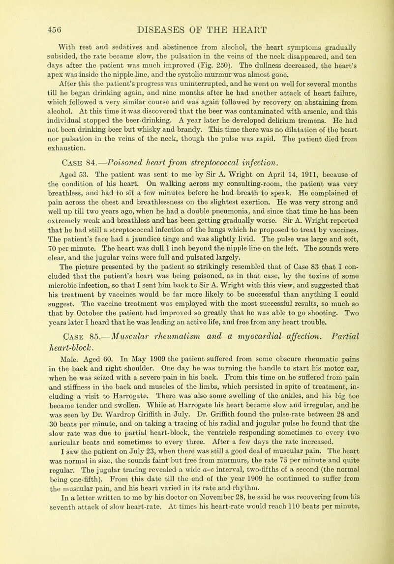 With rest and sedatives and abstinence from alcohol, the heart symptoms gradually subsided, the rate became slow, the pulsation in the veins of the neck disappeared, and ten days after the patient was much improved (Fig. 250). The dullness decreased, the heart’s apex was inside the nipple line, and the systolic murmur was almost gone. After this the patient’s progress was uninterrupted, and he went on well for several months till he began drinking again, and nine months after he had another attack of heart failure, which followed a very similar course and was again followed by recovery on abstaining from alcohol. At this time it was discovered that the beer was contaminated with arsenic, and this individual stopped the beer-drinking. A year later he developed delirium tremens. He had not been drinking beer but whisky and brandy. This time there was no dilatation of the heart nor pulsation in the veins of the neck, though the pulse was rapid. The patient died from exhaustion. Case 84.—Poisoned heart from streptococcal infection. Aged 53. The patient was sent to me by Sir A. Wright on April 14, 1911, because of the condition of his heart. On walking across my consulting-room, the patient was very breathless, and had to sit a few minutes before he had breath to speak. He complained of pain across the chest and breathlessness on the slightest exertion. He was very strong and well up till two years ago, when he had a double pneumonia, and since that time he has been extremely weak and breathless and has been getting gradually worse. Sir A. Wright reported that he had still a streptococcal infection of the lungs which he proposed to treat by vaccines. The patient’s face had a jaundice tinge and was slightly livid. The pulse was large and soft, 70 per minute. The heart was dull 1 inch beyond the nipple line on the left. The sounds were clear, and the jugular veins were full and pulsated largely. The picture presented by the patient so strikingly resembled that of Case 83 that I con- cluded that the patient’s heart was being poisoned, as in that case, by the toxins of some microbic infection, so that I sent him back to Sir A. Wright with this view, and suggested that his treatment by vaccines would be far more likely to be successful than anything I could suggest. The vaccine treatment was employed with the most successful results, so much so that by October the patient had improved so greatly that he was able to go shooting. Two years later I heard that he was leading an active life, and free from any heart trouble. Case 85.—Muscular rheumatism and a myocardial affection. Partial heart-block. Male. Aged 60. In May 1909 the patient suffered from some obscure rheumatic pains in the back and right shoulder. One day he was turning the handle to start his motor car, when he was seized with a severe pain in his back. From this time on he suffered from pain and stiffness in the back and muscles of the limbs, which persisted in spite of treatment, in- cluding a visit to Harrogate. There was also some swelling of the ankles, and his big toe became tender and swollen. While at Harrogate his heart became slow and irregular, and he was seen by Dr. Wardrop Griffith in July. Dr. Griffith found the pulse-rate between 28 and 30 beats per minute, and on taking a tracing of his radial and jugular pulse he found that the slow rate was due to partial heart-block, the ventricle responding sometimes to every two auricular beats and sometimes to every three. After a few days the rate increased. I saw the patient on July 23, when there was still a good deal of muscular pain. The heart was normal in size, the sounds faint but free from murmurs, the rate 75 per minute and quite regular. The jugular tracing revealed a wide a-c interval, two-fifths of a second (the normal being one-fifth). From this date till the end of the year 1909 he continued to suffer from the muscular pain, and his heart varied in its rate and rhythm. In a letter written to me by his doctor on November 28, he said he was recovering from his seventh attack of slow heart-rate. At times his heart-rate would reach 110 beats per minute,