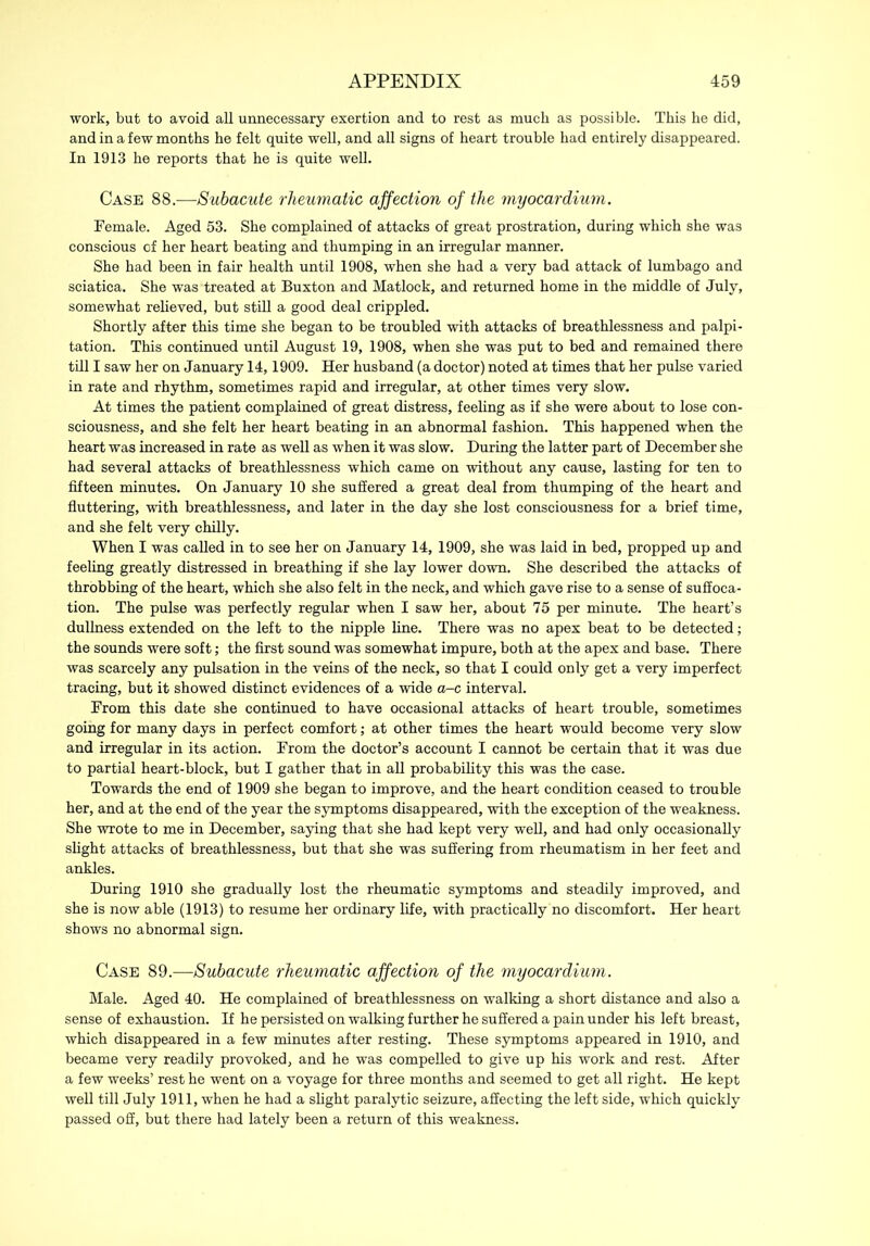 work, but to avoid all unnecessary exertion and to rest as much as possible. This he did, and in a few months he felt quite well, and all signs of heart trouble had entirely disappeared. In 1913 he reports that he is quite well. Case 88.—Subacute rheumatic affection of the myocardium. Female. Aged 53. She complained of attacks of great prostration, during which she was conscious of her heart beating and thumping in an irregular manner. She had been in fair health until 1908, when she had a very bad attack of lumbago and sciatica. She was treated at Buxton and Matlock, and returned home in the middle of July, somewhat relieved, but still a good deal crippled. Shortly after this time she began to be troubled with attacks of breathlessness and palpi- tation. This continued until August 19, 1908, when she was put to bed and remained there till I saw her on January 14,1909. Her husband (a doctor) noted at times that her pulse varied in rate and rhythm, sometimes rapid and irregular, at other times very slow. At times the patient complained of great distress, feeling as if she were about to lose con- sciousness, and she felt her heart beating in an abnormal fashion. This happened when the heart was increased in rate as well as when it was slow. During the latter part of December she had several attacks of breathlessness which came on without any cause, lasting for ten to fifteen minutes. On January 10 she suffered a great deal from thumping of the heart and fluttering, with breathlessness, and later in the day she lost consciousness for a brief time, and she felt very chilly. When I was called in to see her on January 14, 1909, she was laid in bed, propped up and feeling greatly distressed in breathing if she lay lower down. She described the attacks of throbbing of the heart, which she also felt in the neck, and which gave rise to a sense of suffoca- tion. The pulse was perfectly regular when I saw her, about 75 per minute. The heart’s dullness extended on the left to the nipple line. There was no apex beat to be detected; the sounds were soft; the first sound was somewhat impure, both at the apex and base. There was scarcely any pulsation in the veins of the neck, so that I could only get a very imperfect tracing, but it showed distinct evidences of a wide a-c interval. From this date she continued to have occasional attacks of heart trouble, sometimes going for many days in perfect comfort ,• at other times the heart would become very slow and irregular in its action. From the doctor’s account I cannot be certain that it was due to partial heart-block, but I gather that in all probability this was the case. Towards the end of 1909 she began to improve, and the heart condition ceased to trouble her, and at the end of the year the symptoms disappeared, with the exception of the weakness. She wrote to me in December, saying that she had kept very well, and had only occasionally slight attacks of breathlessness, but that she was suffering from rheumatism in her feet and ankles. During 1910 she gradually lost the rheumatic symptoms and steadily improved, and she is now able (1913) to resume her ordinary life, with practically no discomfort. Her heart shows no abnormal sign. Case 89.—Subacute rheumatic affection of the myocardium. Male. Aged 40. He complained of breathlessness on walking a short distance and also a sense of exhaustion. If he persisted on walking further he suffered a pain under his left breast, which disappeared in a few minutes after resting. These symptoms appeared in 1910, and became very readily provoked, and he was compelled to give up his work and rest. After a few weeks’ rest he went on a voyage for three months and seemed to get all right. He kept well till July 1911, when he had a slight paralytic seizure, affecting the left side, which quickly passed off, but there had lately been a return of this weakness.