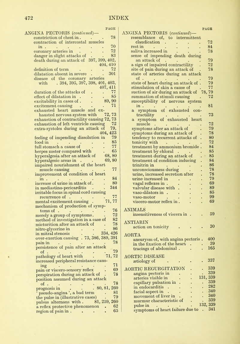 PAGE ANGINA PECTORIS (continued)— constriction of chest in. . . 78 contraction of intercostal muscles in 70 coronary arteries in . .72 danger in slight attacks of . .83 death during an attack of 397, 399, 402, 404, 410 definition of term . . .72 dilatation absent in severe . .301 disease of the coronary arteries with . 394, 395, 397, 398, 401, 403, 407,411 duration of the attacks of . 77 effect of dilatation in . . .85 excitability in cases of . . 89, 90 excitement causing . . .71 exhausted heart muscle and ex- hausted nervous system with 72, 73 exhaustion of contractility causing 72, 73 exhaustion of left ventricle causing 72 extra-systoles during an attack of 79, 404, 423 feeling of impending dissolution in 79 food in . . . .85 full stomach a cause of . .77 herpes zoster compared with . 65 hyperalgesia after an attack of 68, 80 hyperalgesic areas in . . 69, 80 impaired nourishment of the heart muscle causing ... 77 improvement of condition of heart in . . . . . .84 increase of urine in attack of. . 80 in mediastino-pericarditis . . 344 irritable focus in spinal cord causing recurrence of . . . .77 mental excitement causing . 71, 77 mechanism of production of symp- toms of . . . . .76 merely a group of symptoms. . 72 method of investigation in a case of 82 micturition after an attack of . 78 nitro-glycerine in ... 86 in mitral stenosis . . 334,426 over-exertion causing . 73, 386, 389, 391 pain in . . . .78 persistence of pain after an attack of . . . . . -79 pathology of heart with . 71, 72 increased peripheral resistance caus- ing 71 pain or viscero-sensory reflex . 69 perspiration during an attack of . 78 position assumed during an attack of . . . • • .78 prognosis in 80, 81, 260 ‘ pseudo-angina ’, a bad term . 81 the pulse in (illustrative cases) . 79 pulsus alternans with . 81, 259, 260 a reflex protective phenomenon . 62 region of pain in . . . .65 PAGE ANGINA PECTORIS (continued)— resemblance of, to intermittent claudication .... 72 rest in 84 saliva increased in . . .78 sense of impending death during an attack of . . . .79 a sign of impaired contractility . 72 site of pain during an attack of . 78 state of arteries during an attack of 79 state of heart during an attack of . 79 stimulation of skin a cause of . 77 suction of air during an attack of 78, 79 summation of stimuli causing . 72 susceptibility of nervous system in . . . . . .81 a symptom of exhausted con- tractility . . . .73 a symptom of exhausted heart muscle ..... 72 symptoms after an attack of . 79 symptoms during an attack of . 78 tendency to recurrent attacks of . 80 tonicity with . . . .72 treatment by ammonium bromide . 84 treatment by chloral ... 85 treatment during an attack of . 85 treatment of condition inducing . 84 trinitrin in .... 86 unconsciousness during . . 78 urine, increased secretion after . 78 urine increased in . . .79 vagal reflexes in . . . .69 valvular disease with ... 89 vaso-dilators in . . . .85 vaso-motor .... 99 viscero-motor reflex in . . .69 ANIMALS insensitiveness of viscera in . .59 ANTIARIN action on tonicity ... 30 AORTA aneurysm of, with angina pectoris . 400 in the fixation of the heart . . 39 tracings of abdominal . . .165 AORTIC DISEASE aetiology of .... 337 AORTIC REGURGITATION . . 339 angina pectoris in 339 arteries visible in . . 131,339 capillary pulsation in . . . 339 in endocarditis .... 282 facial aspect in . . . • 340 movement of liver in . . • 340 murmur characteristic of . • 339 pulse in . • • 132,339 symptoms of heart failure due to . 341