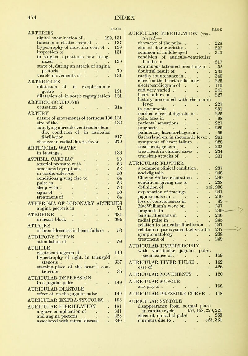 PAGE ARTERIES digital examination of. . 129,131 function of elastic coats of . .137 hypertrophy of muscular coat of . 139 inspection of . . . .131 in surgical operations how recog- nized ..... 130 state of, during an attack of angina pectoris . . . . .79 visible movements of . . .131 ARTERIOLES dilatation of, in exophthalmic goitre 131 dilatation of, in aortic regurgitation 131 ARTERIO-SCLEROSIS causation of ... 314 ARTERY nature of movements of tortuous 130,131 size of the 132 supplying auriculo-ventricular bun- dle, condition of, in auricular fibrillation . . . .217 changes in radial due to fever . 279 ARTIFICIAL WAVES in tracings 136 ASTHMA, CARDIAC ... 53 arterial pressure with ... 53 associated symptoms ... 53 in cardio-sclerosis ... 53 conditions giving rise to .54 pulse in . . . .53 sleep with ..... 53 signs of 53 treatment of . . .54 ATHEROMA OF CORONARY ARTERIES angina pectoris in . . .71 ATROPINE 384 in heart-block .... 384 ATTACKS of breathlessness in heart failure . 53 AUDITORY NERVE stimulation of . . .59 AURICLE electrocardiogram of . . .110 hypertrophy of right, in tricuspid stenosis ..... 337 starting-place of the heart’s con- traction ..... 35 AURICULAR DEPRESSION in a jugular pulse . . . 149 AURICULAR DIASTOLE effect of, on the jugular pulse . 149 AURICULAR EXTRA-SYSTOLES . 195 AURICULAR FIBRILLATION . 181 a grave complication of . . 341 and angina pectoris . . . 228 associated with mitral disease . 340 PAGE AURICULAR FIBRILLATION {con- tinued)— character of the pulse . . . 228 clinical characteristics . . . 227 common in middle-aged . . 340 condition of auriculo-ventricular bundle in ... 217 continuous laboured breathing in . 52 doubtful result of 230 earthy countenance in . . . 340 effect on the heart’s efficiency . 225 electrocardiogram of . . .110 end very varied . . . .341 heart failure in . . . . 227 history associated with rheumatic fever ..... 227 in pneumonia . . . .281 marked effect of digitalis in . . 225 pain, area in . . .68 patients’ sensations . . . 227 prognosis ..... 229 pulmonary haemorrhages in . . 56 Sutherland on, in rheumatic fever . 281 symptoms of heart failure . . 228 treatment, general . . . 232 treatment in chronic cases . . 234 transient attacks of . .231 AURICULAR FLUTTER a common clinical condition. and digitalis .... Cheyne-Stokes respiration . conditions giving rise to definition of xxi, explanation of tracings jugular pulse in . loss of consciousness in MacWilliam’s work on prognosis in ... pulsus alternans in radial pulse in relation to auricular fibrillation . relation to paroxysmal tachycardia symptomatology treatment of ... 237 248 240 238 236 241 240 AURICULAR HYPERTROPHY with ventricular jugular pulse, significance of. . . .158 AURICULAR LIVER PULSE . . 162 case of .... 426 AURICULAR MOVEMENTS . . 120 AURICULAR MUSCLE atrophy of . . . . .158 AURICULAR PRESSURE CURVE . 148 AURICULAR SYSTOLE disappearance from normal place in cardiac cycle . 157,158,220,221 effect of, on radial pulse . . 269 murmurs due to . . . 323, 331