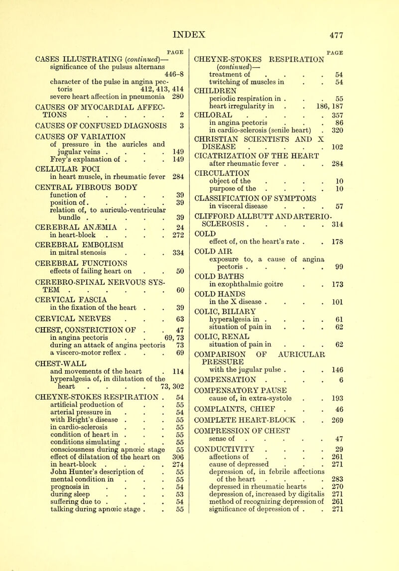 PAGE CASES ILLUSTRATING {continued)— significance of the pulsus altemans 446-8 character of the pulse in angina pec- toris 412, 413, 414 severe heart affection in pneumonia 280 CAUSES OF MYOCARDIAL AFFEC- TIONS 2 CAUSES OF CONFUSED DIAGNOSIS 3 CAUSES OF VARIATION of pressure in the auricles and jugular veins .... 149 Frey’s explanation of . . . 149 CELLULAR FOCI in heart muscle, in rheumatic fever 284 CENTRAL FIBROUS BODY function of .... 39 position of. . . . .39 relation of, to auriculo-ventricular bundle . . ... 39 CEREBRAL ANAEMIA ... 24 in heart-block . . . .272 CEREBRAL EMBOLISM in mitral stenosis . . . 334 CEREBRAL FUNCTIONS effects of failing heart on .50 CEREBRO-SPINAL NERVOUS SYS- TEM 60 CERVICAL FASCIA in the fixation of the heart . . 39 CERVICAL NERVES ... 63 CHEST, CONSTRICTION OF . . 47 in angina pectoris . . 69,73 during an attack of angina pectoris 73 a viscero-motor reflex . . . 69 CHEST-WALL and movements of the heart . 114 hyperalgesia of, in dilatation of the heart .... 73,302 CHEYNE-STOKES RESPIRATION . 54 artificial production of . . 55 arterial pressure in . .54 with Bright’s disease ... 55 in cardio-sclerosis ... 55 condition of heart in . . .55 conditions simulating ... 55 consciousness during apnceic stage 55 effect of dilatation of the heart on 306 in heart-block .... 274 John Hunter’s description of . 55 mental condition in . .55 prognosis in .... 54 during sleep .... 53 suffering due to . . . .54 talking during apnceic stage . . 55 PAGE CHEYNE-STOKES RESPIRATION {continued)— treatment of . . .54 twitching of muscles in . . 54 CHILDREN periodic respiration in . . .55 heart irregularity in . . 186,187 CHLORAL 357 in angina pectoris ... 86 in cardio-sclerosis (senile heart) . 320 CHRISTIAN SCIENTISTS AND X DISEASE 102 CICATRIZATION OF THE HEART after rheumatic fever . . . 284 CIRCULATION object of the .... 10 purpose of the . . . .10 CLASSIFICATION OF SYMPTOMS in visceral disease ... 57 CLIFFORD ALLBUTT AND ARTERIO- SCLEROSIS 314 COLD effect of, on the heart’s rate . . 178 COLD AIR exposure to, a cause of angina pectoris ..... 99 COLD BATHS in exophthalmic goitre . . 173 COLD HANDS in the X disease .... 101 COLIC, BILIARY hyperalgesia in . . . .61 situation of pain in . .62 COLIC, RENAL situation of pain in . .62 COMPARISON OF AURICULAR PRESSURE with the jugular pulse . . . 146 COMPENSATION .... 6 COMPENSATORY PAUSE cause of, in extra-systole . .193 COMPLAINTS, CHIEF ... 46 COMPLETE HEART-BLOCK . . 269 COMPRESSION OF CHEST sense of . . . .47 CONDUCTIVITY .... 29 affections of ... 261 cause of depressed . . .271 depression of, in febrile affections of the heart .... 283 depressed in rheumatic hearts . 270 depression of, increased by digitalis 271 method of recognizing depression of 261 significance of depression of . . 271