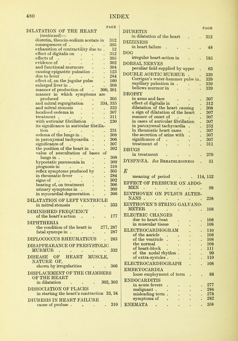 PAGE DILATATION OF THE HEART (continued)— diuretin, theocin-sodiuxn acetate in 312 consequences of . . . . 305 exhaustion of contractility due to . 12 effect of digitalis on . . 312 effects of . . . . . 305 evidence of .... 302 and functional murmurs . . 304 causing epigastric pulsation . . 123 due to fever .... 284 effect of, on the jugular pulse . 160 enlarged liver in .... 308 manner of production of . 300, 301 manner in which symptoms are produced .... 305 and mitral regurgitation . 334, 335 and mitral stenosis . . . 333 localised oedema in 307 treatment . . . . .311 with auricular fibrillation . . 230 its significance in auricular fibrilla- tion 231 oedema of the lungs in . . . 308 in paroxysmal tachycardia . . 306 significance of . . . 307 the position of the heart in . . 302 value of auscultation of bases of lungs in 308 hypostatic pneumonia in . . 309 prognosis in . . . .310 reflex symptoms produced by . 305 in rheumatic fever . . . 284 signs of .... 302 bearing of, on treatment . . 306 urinary symptoms in . . . 309 in myocardial degeneration . . 306 DILATATION OF LEFT VENTRICLE in mitral stenosis . . . 333 DIMINISHED FREQUENCY of the heart’s action . . . 177 DIPHTHERIA the condition of the heart in 277, 287 fatal syncope in .... 287 DIPLOCOCCUS RHEUMATICUS . 283 DISAPPEARANCE OF PRESYSTOLIC MURMUR 332 DISEASE OF HEART MUSCLE, NATURE OF, shown by irregularities . . 306 DISPLACEMENT OF THE CHAMBERS OF THE HEART in dilatation . . . 302,303 DISSOCIATION OF PLACES in starting the heart’s contraction 33, 34 DIURESIS IN HEART FAILURE cause of profuse .... 310 PAGE DIURETIN in dilatation of the heart . . 312 DIZZINESS in heart failure .... 48 DOG irregular heart-action in .185 DORSAL NERVES peculiar field supplied by upper . 63 DOUBLE AORTIC MURMUR . . 339 Corrigan’s water-hammer pulse in. 339 capillary pulsation in . . . 339 bellows murmur in 339 DROPSY in arms and face . . . 307 effect of digitalis in . . .312 dilatation of the heart causing . 308 a sign of dilatation of the heart . 307 manner of onset of 307 in cases of auricular fibrillation . 307 in paroxysmal tachycardia . . 252 in rheumatic heart cases . . 307 the secretion of urine with . . 307 significance of . . . . 307 treatment of . . .311 DRUGS in treatment .... 370 DYSPNCEA. See Breathlessness . 51 E meaning of period . .114, 152 EFFECT OF PRESSURE ON ABDO MEN EINTHOVEN ON PULSUS ALTER NANS ..... EINTHOVEN’S STRING GALVANO METER .... ELECTRIC CHANGES due to heart-beat in muscular tissue ELECTROCARDIOGRAM of the auricle of the ventricle . the normal of heart-block of the nodal rhythm . of extra-systoles . ELECTROCARDIOGRAPH . EMBRYOCARDIA loose employment of term . ENDOCARDITIS in acute fevers . malignant .... misleading term . symptoms of ENEMATA 98 258 108 108 108 110 108 108 108 111 99 110 108 277 284 278 282 358