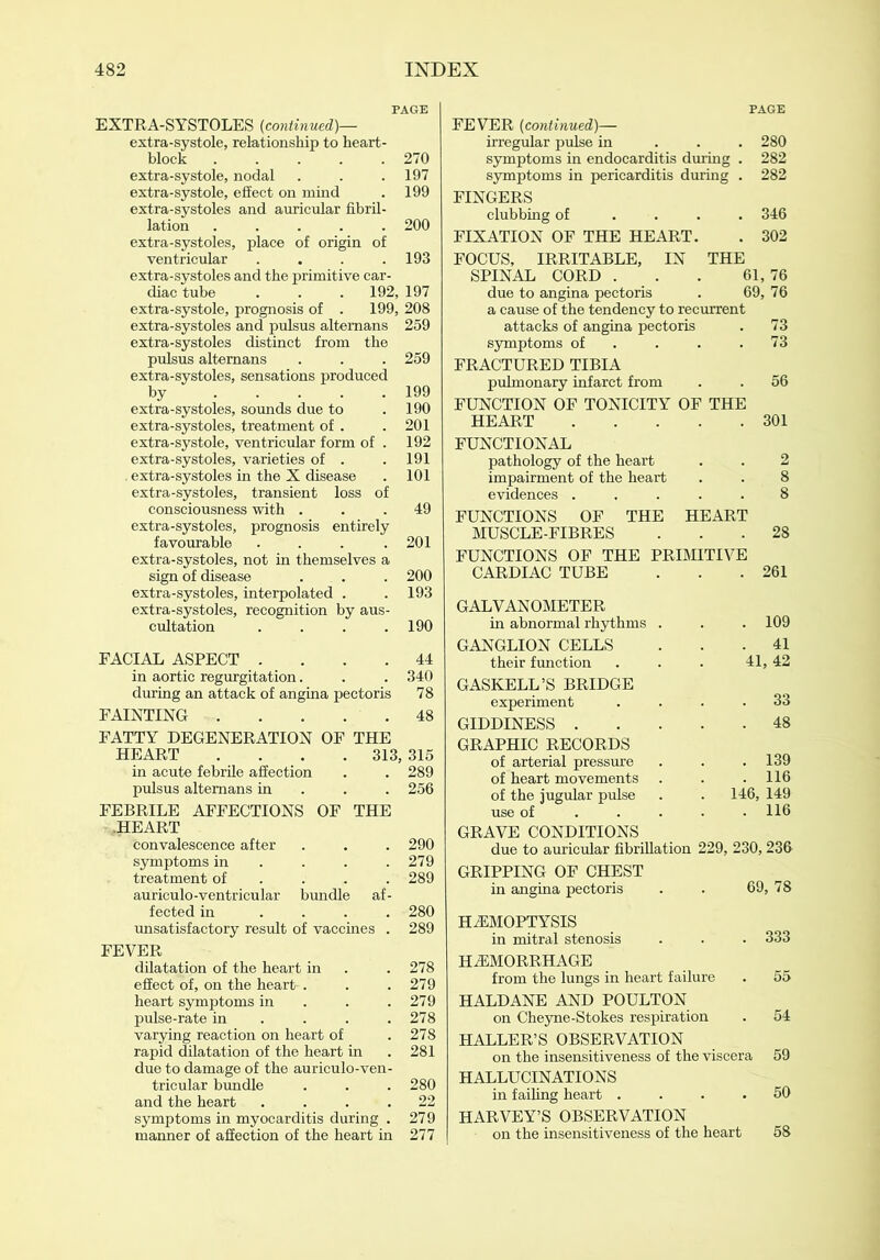 PAGE EXTRA-SYSTOLES (continued)— extra-systole, relationship to heart- block ..... 270 extra-systole, nodal . . .197 extra-systole, effect on mind . 199 extra-systoles and auricular fibril- lation ..... 200 extra-systoles, place of origin of ventricular .... 193 extra-systoles and the primitive car- diac tube . . . 192, 197 extra-systole, prognosis of . 199, 208 extra-systoles and pulsus altemans 259 extra-systoles distinct from the pulsus altemans . . . 259 extra-systoles, sensations produced by 199 extra-systoles, sounds due to .190 extra-systoles, treatment of . . 201 extra-systole, ventricular form of . 192 extra-systoles, varieties of . . 191 . extra-systoles in the X disease . 101 extra-systoles, transient loss of consciousness with ... 49 extra-systoles, prognosis entirely favourable . . . .201 extra-systoles, not in themselves a sign of disease ... . 200 extra-systoles, interpolated . . 193 extra-systoles, recognition by aus- cultation .... 190 FACIAL ASPECT .... 44 in aortic regurgitation. . . 340 during an attack of angina pectoris 78 FAINTING . . . . . 48 FATTY DEGENERATION OF THE HEART .... 313, 315 in acute febrile affection . . 289 pulsus altemans in 256 FEBRILE AFFECTIONS OF THE .HEART convalescence after . . . 290 symptoms in . . .279 treatment of ... 289 auriculo-ventricular bundle af- fected in .... 280 unsatisfactory result of vaccines . 289 FEVER dilatation of the heart in . . 278 effect of, on the heart-. . . 279 heart symptoms in . . .279 pulse-rate in . . . .278 varying reaction on heart of .278 rapid dilatation of the heart in .281 due to damage of the auriculo-ven- tricular bundle . . . 280 and the heart .... 22 symptoms in myocarditis during . 279 manner of affection of the heart in 277 PAGE FEVER (continued)— irregular pulse in 280 symptoms in endocarditis during . 282 symptoms in pericarditis during . 282 FINGERS clubbing of .... 346 FIXATION OF THE HEART. . 302 FOCUS, IRRITABLE, IN THE SPINAL CORD . . . 61,76 due to angina pectoris . 69, 76 a cause of the tendency to recurrent attacks of angina pectoris . 73 symptoms of . . .73 FRACTURED TIBIA pulmonary infarct from . . 56 FUNCTION OF TONICITY OF THE HEART 301 FUNCTIONAL pathology of the heart . . 2 impairment of the heart . . 8 evidences ..... 8 FUNCTIONS OF THE HEART MUSCLE-FIBRES ... 28 FUNCTIONS OF THE PRIMITIVE CARDIAC TUBE . . .261 GALVANOMETER in abnormal rhythms . . . 109 GANGLION CELLS ... 41 their function . . • 41, 42 GASKELL’S BRIDGE experiment .... 33 GIDDINESS 48 GRAPHIC RECORDS of arterial pressure . . .139 of heart movements . . .116 of the jugular pulse . . 146, 149 use of 116 GRAVE CONDITIONS due to auricular fibrillation 229, 230,236- GRIPPING OF CHEST in angina pectoris . . 69, 78 HEMOPTYSIS in mitral stenosis . . . 333 HEMORRHAGE from the lungs in heart failure . 55 HALDANE AND POULTON on Cheyne-Stokes respiration . 54 HALLER’S OBSERVATION on the insensitiveness of the viscera 59 HALLUCINATIONS in failing heart .... 50 HARVEY’S OBSERVATION on the insensitiveness of the heart 58