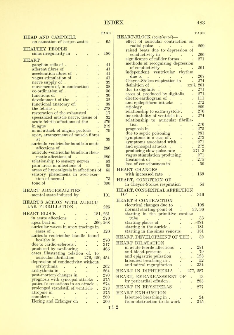 PAGE HEAD AND CAMPBELL on causation of herpes zoster . 65 HEALTHY PEOPLE sinus irregularity in . .186 HEART ganglion cells of . . . .41 afferent fibres of . . .41 acceleration fibres of . . . 41 vagus stimulation of . . . 41 nerve supply of . . . .39 movements of, in contraction . 38 co-ordination of . . . .30 functions of .... 30 development of the ... 32 functional anatomy of. . . 38 the febrile . . . . .278 restoration of the exhausted . 17 specialized muscle nerve, tissue of 32 acute febrile affections of the . 279 in ague ..... 279 in an attack of angina pectoris . 79 apex, arrangement of muscle fibres at . . . . . .39 auriculo-ventricular bundle in acute affections of . . . . 280 auriculo-ventricular bundle in rheu- matic affections of . . . 280 relationship to sensory nerves . 63 pain areas in affections of .65 areas of hyperalgesia in affections of 65 sensory phenomena in over-exer- tion of normal . . .73 tone of .... 300 HEART ABNORMALITIES mental state induced by . . 101 HEART’S ACTION WITH AURICU- LAR FIBRILLATION . . .225 HEART-BLOCK . . . 181,261 in acute affections . . .270 apex beat in 266, 268 auricular waves in apex tracings in cases of . . . . . 120 auriculo-ventricular bundle found healthy in ... 270 due to cardio-sclerosis . . . 317 produced by swallowing . . 465 cases illustrating relation of, to auricular fibrillation 276, 450, 454 depression of conductivity without arrhythmia .... 262 arrhythmia in . . . 264 post-mortem changes in . .270 prognosis with syncopal attacks . 275 patient’s sensations in an attack . 274 prolonged standstill of ventricle . 273 atropine in .... 275 complete ..... 269 Hering and Erlanger on . . 266 PAGE HEART-BLOCK (continued)— effect of auricular contraction on radial pulse .... 269 raised beats due to depression of conductivity in 266 significance of milder forms . .271 methods of recognizing depression of conductivity . . . 261 independent ventricular rhythm due to . . . . . 267 Cheyne-Stokes respiration in . 274 definition of xxii, 261 due to digitalis . . . .271 cases of, produced by digitalis . 271 electro-cardiogram of . . .111 and epileptiform attacks . .272 aetiology ..... 269 relationship to extra-systole . .270 inexcitability of ventricle in . . 274 relationship to auricular fibrilla- tion ..... 276 prognosis in . . . .275 due to septic poisoning . . 281 symptoms in a case of . . .273 symptoms associated with . .271 and syncopal attacks . . .272 producing slow pulse-rate . 271-3 vagus stimulation producing . 271 treatment of . . .275 loss of consciousness in 50 HEART CHANGES with increased rate . . . 169 HEART, CONDITION OF in Cheyne-Stokes respiration . 54 HEART, CONGENITAL AFFECTION OF 346 HEART’S CONTRACTION electrical changes due to . . 108 normal starting-point of . 33, 36 starting in the primitive cardiac tube ..... 33 starting-places of «¥81 starting in the auricle . . . 181 starting in the sinus venosus . 181 HEART, DEVELOPMENT OF THE . 32 HEART DILATATION in acute febrile affections . . 281 and blood-pressure . . .79 and epigastric pulsation . . 123 laboured breathing in . . .52 and mitral regurgitation . . 334 HEART IN DIPHTHERIA . 277, 287 HEART, EMBARRASSMENT OF . 13 by pericardial effusion . . .283 HEART IN ERYSIPELAS . . 277 HEART EXHAUSTION laboured breathing in . . .24 from obstruction to its work . 315 I i 2