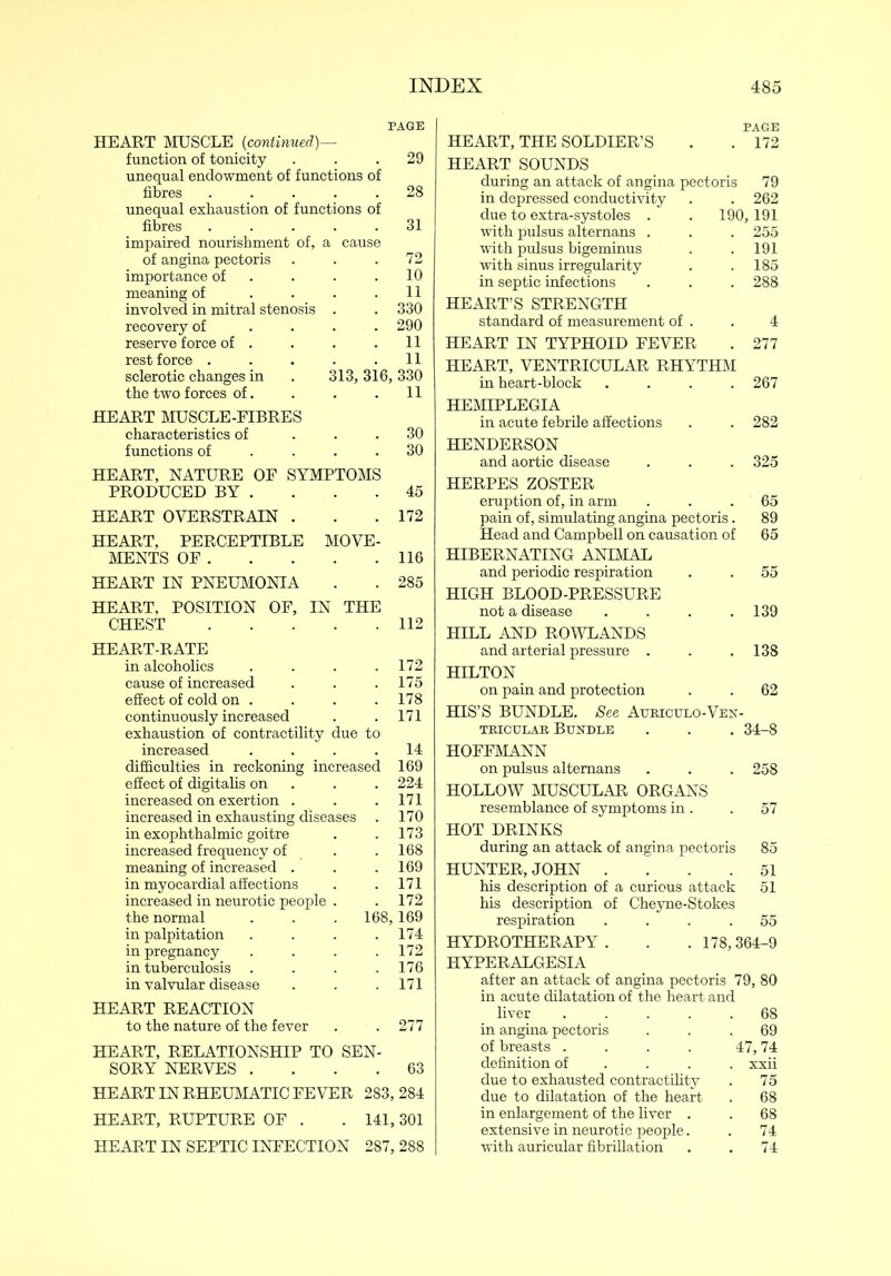 PAGE HEART MUSCLE (continued)—- function of tonicity ... 29 unequal endowment of functions of fibres ..... 28 unequal exhaustion of functions of fibres ..... 31 impaired nourishment of, a cause of angina pectoris . . .72 importance of . . .10 meaning of . . . .11 involved in mitral stenosis . . 330 recovery of .... 290 reserve force of . . . .11 rest force ..... 11 sclerotic changes in . 313, 316, 330 the two forces of. . . .11 HEART MUSCLE-FIBRES characteristics of ... 30 functions of .... 30 HEART, NATURE OF SYMPTOMS PRODUCED BY . . . .45 HEART OVERSTRAIN . . .172 HEART, PERCEPTIBLE MOVE- MENTS OF 116 HEART IN PNEUMONIA . . 285 HEART, POSITION OF, IN THE CHEST 112 HEART-RATE in alcoholics . . . .172 cause of increased . . . 175 effect of cold on . . . . 178 continuously increased . . 171 exhaustion of contractility due to increased . . . .14 difficulties in reckoning increased 169 effect of digitalis on . . 224 increased on exertion . . .171 increased in exhausting diseases . 170 in exophthalmic goitre . . 173 increased frequency of . .168 meaning of increased . . .169 in myocardial affections . .171 increased in neurotic people . . 172 the normal . . . 168,169 in palpitation . . . .174 in pregnancy .... 172 in tuberculosis . . . .176 in valvular disease . . . 171 HEART REACTION to the nature of the fever . . 277 HEART, RELATIONSHIP TO SEN- SORY NERVES .... 63 HEART IN RHEUMATIC FEVER 283, 284 HEART, RUPTURE OF . . 141,301 HEART IN SEPTIC INFECTION 287, 288 PAGE HEART, THE SOLDIER’S . . 172 HEART SOUNDS during an attack of angina pectoris 79 in depressed conductivity . . 262 due to extra-systoles . . 190,191 with pulsus alternans . . . 255 with pulsus higeminus . . 191 with sinus irregularity . .185 in septic infections . . . 288 HEART’S STRENGTH standard of measurement of . . 4 HEART IN TYPHOID FEVER . 277 HEART, VENTRICULAR RHYTHM in heart-block .... 267 HEMIPLEGIA in acute febrile affections . . 282 HENDERSON and aortic disease . . . 325 HERPES ZOSTER eruption of, in arm . . . 65 pain of, simulating angina pectoris. 89 Head and Campbell on causation of 65 HIBERNATING ANIMAL and periodic respiration . . 55 HIGH BLOOD-PRESSURE not a disease . . . .139 HILL AND ROWLANDS and arterial pressure . . .138 HILTON on pain and protection . . 62 HIS’S BUNDLE. See Aubiculo-Ven- teicctlab Bundle . . . 34-8 HOFFMANN on pulsus alternans . . . 258 HOLLOW MUSCULAR ORGANS resemblance of symptoms in . . 57 HOT DRINKS during an attack of angina pectoris 85 HUNTER, JOHN .... 51 his description of a curious attack 51 his description of Cheyne-Stokes respiration .... 55 HYDROTHERAPY . . . 178,364-9 HYPERALGESIA after an attack of angina pectoris 79, 80 in acute dilatation of the heart and liver 68 in angina pectoris ... 69 of breasts . . . . 47,74 definition of ... xxii due to exhausted contractility . 75 due to dilatation of the heart . 68 in enlargement of the liver . . 68 extensive in neurotic people. . 74 with auricular fibrillation . . 74