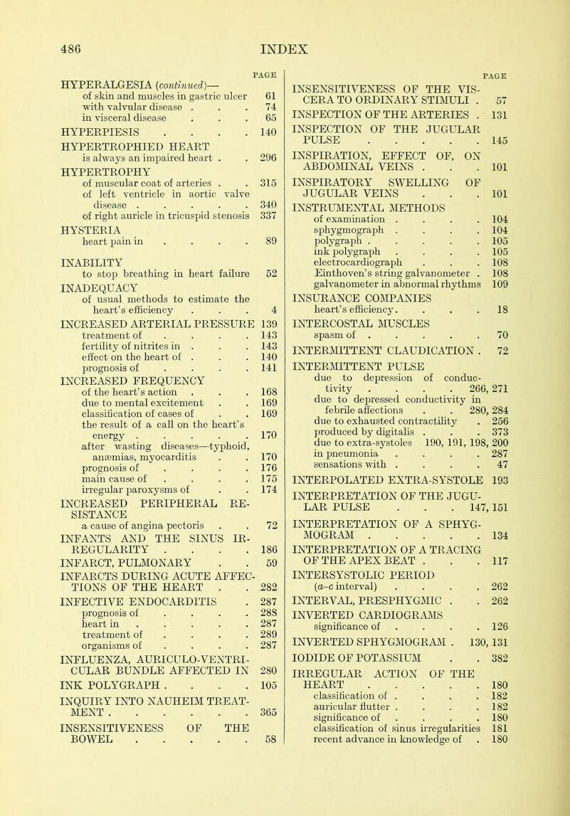 PAGE HYPERALGESIA {continued)— of skin and muscles in gastric ulcer 61 with valvular disease . . .74 in visceral disease ... 65 HYPERPIESIS . . . .140 HYPERTROPHIED HEART is always an impaired heart . . 296 HYPERTROPHY of muscular coat of arteries . . 315 of left ventricle in aortic valve disease ..... 340 of right auricle in tricuspid stenosis 337 HYSTERIA heart pain in . . .89 INABILITY to stop breathing in heart failure 52 INADEQUACY of usual methods to estimate the heart’s efficiency ... 4 INCREASED ARTERIAL PRESSURE 139 treatment of ... 143 fertility of nitrites in . . . 143 effect on the heart of . . . 140 prognosis of ... 141 INCREASED FREQUENCY of the heart’s action . . . 168 due to mental excitement . .169 classification of cases of . .169 the result of a call on the heart’s energy ..... 170 after wasting diseases—typhoid, anaemias, myocarditis . . 170 prognosis of . . . .176 main cause of ... 175 irregular paroxysms of . .174 INCREASED PERIPHERAL RE- SISTANCE a cause of angina pectoris . . 72 INFANTS AND THE SINUS IR- REGULARITY . . . .186 INFARCT, PULMONARY . . 59 INFARCTS DURING ACUTE AFFEC- TIONS OF THE HEART . . 282 INFECTIVE ENDOCARDITIS . 287 prognosis of ... 288 heart in .... 287 treatment of ... 289 organisms of ... 287 INFLUENZA, AURICULO-VENTRI- CULAR BUNDLE AFFECTED IN 280 INK POLYGRAPH . . . .105 INQUIRY INTO NAUHEIM TREAT- MENT 365 INSENSITIVENESS OF THE BOWEL 58 PAGE INSENSITIVENESS OF THE VIS- CERA TO ORDINARY STIMULI . 57 INSPECTION OF THE ARTERIES . 131 INSPECTION OF THE JUGULAR PULSE 145 INSPIRATION, EFFECT OF, ON ABDOMINAL VEINS . . .101 INSPIRATORY SWELLING OF JUGULAR VEINS . . .101 INSTRUMENTAL METHODS of examination .... 104 sphygmograph .... 104 polygraph 105 ink polygraph .... 105 electrocardiograph . . . 108 Einthoven’s string galvanometer . 108 galvanometer in abnormal rhythms 109 INSURANCE COMPANIES heart’s efficiency. . . .18 INTERCOSTAL MUSCLES spasm of 70 INTERMITTENT CLAUDICATION . 72 INTERMITTENT PULSE due to depression of conduc- tivity .... 266,271 due to depressed conductivity in febrile affections . . 280,284 due to exhausted contractility . 256 produced by digitalis . . . 373 due to extra-systoles 190, 191, 198, 200 in pneumonia .... 287 sensations with .... 47 INTERPOLATED EXTRA-SYSTOLE 193 INTERPRETATION OF THE JUGU- LAR PULSE . . . 147,151 INTERPRETATION OF A SPHYG- MOGRAM 134 INTERPRETATION OF A TRACING OF THE APEX BEAT . . 117 INTERSYSTOLIC PERIOD (o-c interval) . 262 INTERVAL, PRESPHYGMIC . 262 INVERTED CARDIOGRAMS significance of . 126 INVERTED SPHYGMOGRAM . 130, 131 IODIDE OF POTASSIUM . 382 IRREGULAR ACTION OF THE HEART . 180 classification of . . 182 auricular flutter . . 182 significance of . . .180 classification of sinus irregularities 181 recent advance in knowledge of . 180