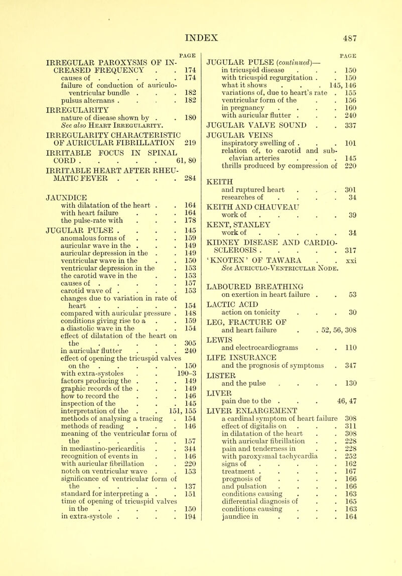 PAGE IRREGULAR PAROXYSMS OF IN- CREASED FREQUENCY . . 174 causes of . . . . . 174 failure of conduction of auriculo- ventricular bundle . . .182 pulsus altemans . . .182 IRREGULARITY nature of disease shown by . .180 See also Heart Irregularity. IRREGULARITY CHARACTERISTIC OF AURICULAR FIBRILLATION 219 IRRITABLE FOCUS IN SPINAL CORD 61, 80 IRRITABLE HEART AFTER RHEU- MATIC FEVER . 284 JAUNDICE with dilatation of the heart . 164 with heart failure 164 the pulse-rate with 178 JUGULAR PULSE . 145 anomalous forms of 159 auricular wave in the . 149 auricular depression in the . 149 ventricular wave in the 150 ventricular depression in the 153 the carotid wave in the 153 causes of . 157 carotid wave of . 153 changes due to variation in rate of heart .... 154 compared with auricular pressure . 148 conditions giving rise to a 159 a diastolic wave in the 154 effect of dilatation of the heart on the .... 305 in auricular flutter 240 effect of opening the tricuspid valves on the .... 150 with extra-systoles 190-3 factors producing the . 149 graphic records of the . 149 how to record the 146 inspection of the 145 interpretation of the . 151, 155 methods of analysing a tracing 154 methods of reading 146 meaning of the ventricular form of the .... 157 in mediastino-pericarditis 344 recognition of events in 146 with auricular fibrillation 220 notch on ventricular wave 153 significance of ventricular form of the .... 137 standard for interpreting a . 151 time of opening of tricuspid valves in the .... 150 in extra-systole . 194 PAGE JUGULAR PULSE (continued)— in tricuspid disease . . .150 with tricuspid regurgitation . .150 what it shows . . . 145,146 variations of, due to heart’s rate . 155 ventricular form of the . . 156 in pregnancy . . . .160 with auricular flutter . . . 240 JUGULAR VALVE SOUND . . 337 JUGULAR VEINS inspiratory swelling of . . . 101 relation of, to carotid and sub- clavian arteries . . . 145 thrills produced by compression of 220 KEITH and ruptured heart . . . 301 researches of . . .34 KEITH AND CHAUVEAU work of . . . .39 KENT, STANLEY work of . . . .34 KIDNEY DISEASE AND CARDIO- SCLEROSIS 317 ‘KNOTEN’ OF TAWARA . . xxi See Attriculo-Ventricular Node. LABOURED BREATHING on exertion in heart failure . . 53 LACTIC ACID action on tonicity ... 30 LEG, FRACTURE OF and heart failure . . 52, 56, 308 LEWIS and electrocardiograms . . 110 LIFE INSURANCE and the prognosis of symptoms . 347 LISTER and the pulse .... 130 LIVER pain due to the . . . 46, 47 LIVER ENLARGEMENT a cardinal symptom of heart failure 308 effect of digitalis on . 311 in dilatation of the heart . 308 with auricular fibrillation . 228 pain and tenderness in . 228 with paroxysmal tachycardia . 252 signs of ... . 162 treatment .... . 167 prognosis of . 166 and pulsation . 166 conditions causing . 163 differential diagnosis of . 165 conditions causing . 163 jaundice in . 164