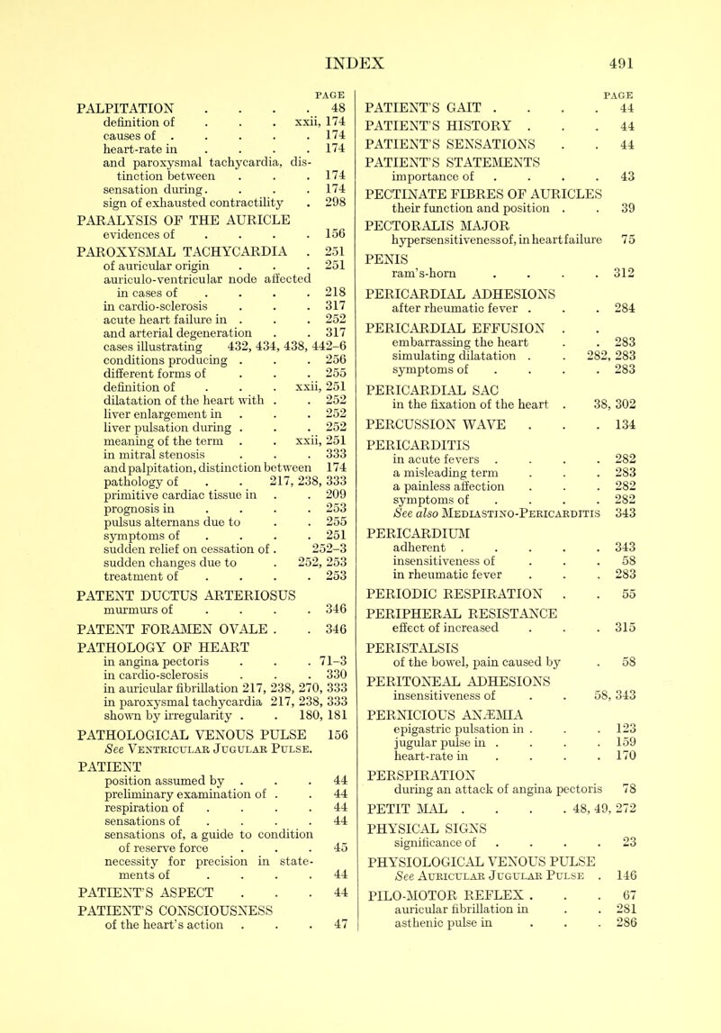 PAGE PALPITATION . . . . 48 definition of xxii, 174 causes of . . . . . 174 heart-rate in ... 174 and paroxysmal tachycardia, dis- tinction between . . .174 sensation during. . . . 174 sign of exhausted contractility . 298 PARALYSIS OP THE AURICLE evidences of . . . .156 PAROXYSMAL TACHYCARDIA . 251 of auricular origin . . . 251 auriculo-ventricular node affected in cases of ... 218 in cardio-selerosis . . . 317 acute heart failure in . . . 252 and arterial degeneration . . 317 cases illustrating 432, 434, 438, 442-6 conditions producing . . . 256 different forms of 255 definition of xxii, 251 dilatation of the heart with . . 252 liver enlargement in . . 252 liver pulsation during . . . 252 meaning of the term . . xxii, 251 in mitral stenosis . . . 333 and palpitation, distinction between 174 pathology of . . 217,238,333 primitive cardiac tissue in . . 209 prognosis in ... 253 pulsus altemans due to . . 255 symptoms of ... 251 sudden relief on cessation of . 252-3 sudden changes due to . 252, 253 treatment of ... 253 PAGE PATIENT’S GAIT . 44 PATIENT’S HISTORY . 44 PATIENT’S SENSATIONS 44 PATIENT’S STATEMENTS importance of PECTINATE FIBRES OF AURICLES 43 their function and position . 39 PECTORALIS MAJOR hypersensitiveness of, in heartfailure 75 PENIS ram’s-hom 312 PERICARDIAL ADHESIONS after rheumatic fever . PERICARDIAL EFFUSION . 284 embarrassing the heart 283 simulating dilatation . 282, 283 symptoms of 283 PERICARDIAL SAC in the fixation of the heart . 38, 302 PERCUSSION WAVE . 134 PERICARDITIS in acute fevers . 282 a misleading term 283 a painless affection 282 symptoms of 282 See also Mediastino-Pericarditis 343 PERICARDIUM adherent .... 343 insensitiveness of 58 in rheumatic fever 283 PATENT DUCTUS ARTERIOSUS murmurs of ... 346 PATENT FORAMEN OVALE . . 346 PATHOLOGY OF HEART in angina pectoris . . . 71-3 in cardio-sclerosis . . . 330 in auricular fibrillation 217, 238, 270, 333 in paroxysmal tachycardia 217, 238, 333 shown by irregularity . . 180, 181 PATHOLOGICAL VENOUS PULSE 156 See Ventricular Jugular Pulse. PATIENT position assumed by . . .44 preliminary examination of . . 44 respiration of . . .44 sensations of . . .44 sensations of, a guide to condition of reserve force ... 45 necessity for precision in state- ments of .... 44 PATIENT’S ASPECT ... 44 PATIENT’S CONSCIOUSNESS of the heart’s action ... 47 PERIODIC RESPIRATION . . 55 PERIPHERAL RESISTANCE effect of increased . . . 315 PERISTALSIS of the bowel, pain caused by . 58 PERITONEAL ADHESIONS insensitiveness of . . 58,343 PERNICIOUS ANiEMIA epigastric pulsation in . . . 123 jugular pulse in .... 159 heart-rate in ... 170 PERSPIRATION during an attack of angina pectoris 78 PETIT MAL . . . .48,49,272 PHYSICAL SIGNS significance of . . .23 PHYSIOLOGICAL VENOUS PULSE See Auricular Jugular Pulse . 146 PILO-MOTOR REFLEX ... 67 auricular fibrillation in . .281 asthenic pulse in ... 286