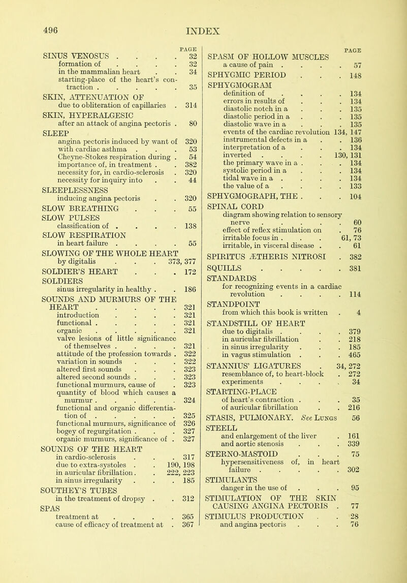 PAGE SINUS VENOSUS .... 32 formation of . . .32 in the mammalian heart . . 34 starting-place of the heart’s con- traction ..... 35 SKIN, ATTENUATION OF due to obliteration of capillaries . 314 SKIN, HYPERALGESIC after an attack of angina pectoris . 80 SLEEP angina pectoris induced by want of 320 with cardiac asthma ... 53 Cheyne-Stokes respiration during . 54 importance of, in treatment . . 382 necessity for, in cardio-sclerosis . 320 necessity for inquiry into . . 44 SLEEPLESSNESS inducing angina pectoris . . 320 SLOW BREATHING ... 55 SLOW PULSES classification of . . . . 138 SLOW RESPIRATION in heart failure .... 55 SLOWING OF THE WHOLE HEART by digitalis . . .373, 377 SOLDIER’S HEART . . .172 SOLDIERS sinus irregularity in healthy . .186 SOUNDS AND MURMURS OF THE HEART 321 introduction .... 321 functional . . . . .321 organic ..... 321 valve lesions of little significance of themselves . . . .321 attitude of the profession towards . 322 variation in sounds . . . 322 altered first sounds . . . 323 altered second sounds . . . 323 functional murmurs, cause of .323 quantity of blood which causes a murmur ..... 324 functional and organic differentia- tion of . . . . . 325 functional murmurs, significance of 326 bogey of regurgitation . . . 327 organic murmurs, significance of . 327 SOUNDS OF THE HEART in cardio-sclerosis . . . 317 due to extra-systoles . . 190, 198 in auricular fibrillation. . 222, 223 in sinus irregularity . . .185 SOUTHEY’S TUBES in the treatment of dropsy . . 312 SPAS treatment at ... 365 cause of efficacy of treatment at . 367 PAGE SPASM OF HOLLOW MUSCLES a cause of pain . . 57 SPHYGMIC PERIOD . 148 SPHYGMOGRAM definition of . 134 errors in results of . 134 diastolic notch in a . 135 diastolic period in a . 135 diastolic wave in a . 135 events of the cardiac revolution 134, 147 instrumental defects in a . 136 interpretation of a . 134 inverted .... 130, 131 the primary wave in a . . 134 systolic period in a . 134 tidal wave in a . . 134 the value of a . 133 SPHYGMOGRAPH, THE . . 104 SPINAL CORD diagram showing relation to sensory nerve .... . 60 effect of reflex stimulation on . 76 irritable focus in . 61, 73 irritable, in visceral disease . . 61 SPIRITUS iETHERIS NITROSI . 382 SQUILLS .... . 381 STANDARDS for recognizing events in a cardiac revolution . 114 STANDPOINT from which this book is written 4 STANDSTILL OF HEART due to digitalis . . 379 in auricular fibrillation . 218 in sinus irregularity . 185 in vagus stimulation . . 465 STANNIUS’ LIGATURES 34, 272 resemblance of, to heart-block . 272 experiments . 34 STARTING-PLACE of heart’s contraction . . 35 of auricular fibrillation . 216 STASIS, PULMONARY. -See Lungs 56 STEELL and enlargement of the liver . 161 and aortic stenosis . 339 STERNO-MASTOID . 75 hypersensitiveness of, in heart failure .... . 302 STIMULANTS danger in the use of . 95 STIMULATION OF THE SKIN CAUSING ANGINA PECTORIS . 77 STIMULUS PRODUCTION . . 28 and angina pectoris . 76