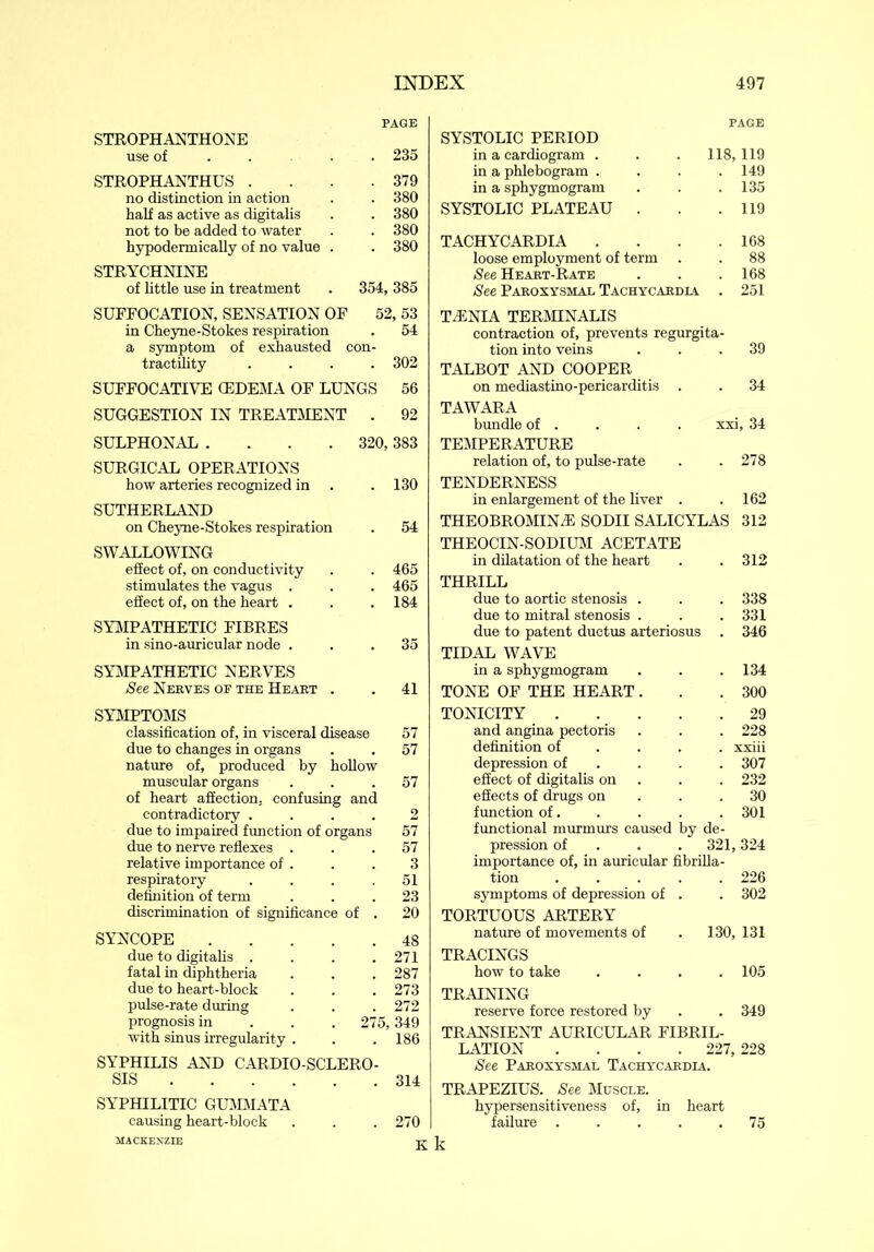 PAGE STROPHANTHONE use of .... 235 STROPHANTHUS . . . .379 no distinction in action . . 380 half as active as digitalis . . 380 not to be added to water . . 380 hypodermically of no value . . 380 STRYCHNINE of little use in treatment . 354, 385 SUFFOCATION, SENSATION OF 52, 53 in Cheyne-Stokes respiration . 54 a symptom of exhausted con- tractility .... 302 SUFFOCATIVE (EDEMA OF LUNGS 56 SUGGESTION IN TREATMENT . 92 SULPHONAL .... 320, 383 SURGICAL OPERATIONS how arteries recognized in .130 SUTHERLAND on Cheyne-Stokes respiration . 54 SWALLOWING effect of, on conductivity . . 465 stimulates the vagus . . . 465 efEect of, on the heart . . . 184 SYMPATHETIC FIBRES in sino-auricular node ... 35 SYMPATHETIC NERVES See Nerves of the Heart . . 41 SYMPTOMS classification of, in visceral disease 57 due to changes in organs . . 57 nature of, produced by hollow muscular organs ... 57 of heart affection, confusing and contradictory .... 2 due to impaired function of organs 57 due to nerve reflexes ... 57 relative importance of . . . 3 respiratory .... 51 definition of term ... 23 discrimination of significance of . 20 SYNCOPE 48 due to digitalis . . . .271 fatal in diphtheria . . . 287 due to heart-block . . .273 pulse-rate during . . . 272 prognosis in 275, 349 with sinus irregularity . . .186 SYPHILIS AND CARDIO-SCLERO- SIS 314 SYPHILITIC GUMMATA causing heart-block . . . 270 PAGE SYSTOLIC PERIOD in a cardiogram . 118,119 in a phlebogram . . 149 in a sphygmogram . 135 SYSTOLIC PLATEAU . . 119 TACHYCARDIA . . 168 loose employment of term . 88 See Heart-Rate . 168 See Paroxysmal Tachycardia . 251 TENIA TERMINALIS contraction of, prevents regurgita- tion into veins . 39 TALBOT AND COOPER on mediastino-pericarditis . . 34 TAWARA bundle of . xxi, 34 TEMPERATURE relation of, to pulse-rate . 278 TENDERNESS in enlargement of the liver . . 162 THEOBROMINE SODII SALICYLAS 312 THEOCIN-SODIUM ACETATE in dilatation of the heart . 312 THRILL due to aortic stenosis . . 338 due to mitral stenosis . . 331 due to patent ductus arteriosus . 346 TIDAL WAVE in a sphygmogram . 134 TONE OF THE HEART. . 300 TONICITY .... . 29 and angina pectoris . 228 definition of . xxiii depression of . 307 effect of digitalis on . 232 effects of drugs on . 30 function of. . 301 functional murmurs caused by de- pression of 321, 324 importance of, in auricular fibrilla- tion .... . 226 symptoms of depression of . . 302 TORTUOUS ARTERY nature of movements of 130, 131 TRACINGS how to take . 105 TRAINING reserve force restored by . 349 TRANSIENT AURICULAR FIBRIL- LATION .... 227, 228 See Paroxysmal Tachycardia. TRAPEZIUS. See Muscle. hypersensitiveness of, in heart failure .... . 75 MACKENZIE K k