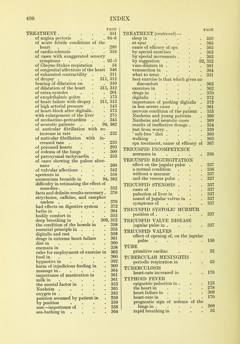 PAGE 351 84-6 TREATMENT of angina pectoris of acute febrile conditions of the heart ..... of cardio-sclerosis of cases with exaggerated sensory- symptoms .... of Cheyne-Stokes respiration of congenital affections of the heart of exhausted contractility . of dropsy .... bearing of dilatation on of dilatation of the heart of extra-systoles of exophthalmic goitre of heart failure with dropsy . of high arterial pressure of heart-block after digitalis. with enlargement of the liver of mediastino-pericarditis of neurotic patients of auricular fibrillation with no increase in rate of auricular fibrillation with in- creased rate .... of poisoned hearts of oedema of the lungs of paroxysmal tachycardia . of cases showing the pulsus alter- nans of valvular affections . aperients in ... ammonium bromide in . 94, 382 difficulty in estimating the effect of remedies 352 facts and definite results necessary. 370 strychnine, caffeine, and camphor 289 318 92-5 54 346 311 311, 312 . 310 311, 312 . 201 . 173 311, 312 . 143 . 373 . 275 . 345 94, 382 232 233 293 309 253 260 342 358 bad effects on digestive system baths in bodily comfort in deep breathing in the condition of the bowels in essential principle in . digitalis and rest drugs in extreme heart failu diet in enemata in rules for employment of exercise in food in hypnotics in harm of injudicious feeding massage in. importance of mastication in milk in . . . the mental factor in . Nauheim . oxygen in . position assumed by patieni by position rest—importance of sea-bathing in . 370 372 364 353 , 312 358 355 358 361 360 358 382 360 364 361 361 353 365 383 359 359 358 364 PAGE TREATMENT (continued)— sleep in .... 359 at spas ..... 365 cause of efficacy of spa . . 365 by special exercises . . . 363 by special movements . . . 363 by suggestion ... 92, 352 vaso-dilators in . . . .381 venesection in . . . . 364 what to treat . . . .351 best exercise is that which gives no discomfort .... 363 exercises in .... 362 drugs in 370 digitalis ..... 372 importance of pushing digitalis . 373 in less severe cases . . .361 nervous condition of the patient . 353 Nauheim and young patients . 369 Nauheim and neurotic cases . 369 results of ineffective dosage . . 354 rest from worry .... 359 ‘ salt-free ’ diet .... 360 walking ..... 363 spa treatment, cause of efficacy of 367 TRICUSPID INCOMPETENCE murmurs in ... 336 TRICUSPID REGURGITATION effect on the jugular pulse . . 337 a normal condition . . . 336 without a murmur . . . 337 and the venous pulse . . . 337 TRICUSPID STENOSIS . . .337 cases of ..... 337 pulsation of liver in . . . 337 sound of jugular valves in . . 337 symptoms of ... 337 TRICUSPID SYSTOLIC MURMUR position of 337 TRICUSPID VALVE DISEASE jugular pulse in . . . . 337 TRICUSPID VALVES effect of opening of, on the jugular pulse 150 TUBE primitive cardiac ... 32 TUBERCULAR MENINGITIS periodic respiration in . . 55 TUBERCULOSIS heart-rate increased in . .176 TYPHOID FEVER epigastric pulsation in . , . . 123 the heart in . . . .278 heart failure in . . . . 309 heart-rate in . . 170 prognostic sign of oedema of the lungs in . . . . . 309 rapid breathing in . .52