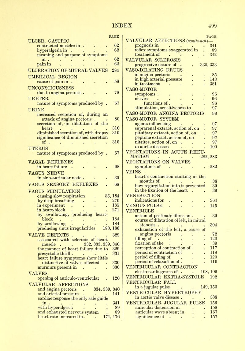 PAGE ULCER, GASTRIC contracted muscles in . . .62 hyperalgesia in . . .62 meaning and purpose of symptoms in . . . . . .62 pain in . . . .62 ULCERATION OF MITRAL VALVES 284 UMBILICAL REGION cause of pain in . . . .58 UNCONSCIOUSNESS due to angina pectoris . . .78 URETER nature of symptoms produced by . 57 URINE increased secretion of, during an attack of angina pectoris . . 80 secretion of, in dilatation of the heart ..... 310 diminished secretion of, with dropsy 310 significance of diminished secretion of 310 UTERUS nature of symptoms produced by . 57 VAGAL REFLEXES in heart failure .... 68 VAGUS NERVE in sino-auricular node ... 35 VAGUS SENSORY REFLEXES . 68 VAGUS STIMULATION causing slow respiration . 55,184 by deep breathing . . .270 in experiment . . . .185 in heart-block . . . .271 by swallowing, producing heart- block 184 by swallowing . . . .184 producing sinus irregularities 183,186 VALVE DEFECTS . . . .329 associated with sclerosis of heart muscle . . 332, 333, 339, 340 the manner of heart failure due to 329 presystolic thrill.... 331 heart failure symptoms show little distinctive of valves affected . 330 murmurs present in . . 330 VALVES opening of auriculo-ventricular . 120 VALVULAR AFFECTIONS and angina pectoris . 334, 339, 340 and arterial pressure . . . 141 cardiac response the only safe guide in 341 with hyperalgesia ... 89 and exhausted nervous system . 89 heart-rate increased in. . 171,176 PAGE VALVULAR AFFECTIONS (continued)— prognosis in ... 341 reflex symptoms exaggerated in . 89 treatment of ... 342 VALVULAR SCLEROSIS progressive nature of . . 330,333 VASO-DILATING DRUGS in angina pectoris ... 85 in high arterial pressure . .143 in treatment . . . .381 VASO-MOTOR symptoms ..... 96 nerves ..... 96 functions of. . . .96 stimulation, sensitiveness to .97 VASO-MOTOR ANGINA PECTORIS 99 VASO-MOTOR SYSTEM agents influencing ... 97 suprarenal extract, action of, on . 97 pituitary extract, action of, on . 97 peptone extract, action of, on . 97 nitrites, action of, on . . .97 in aortic diseases . . . 100 VEGETATIONS IN ACUTE RHEU- MATISM .... 282,283 VEGETATIONS ON VALVES symptoms of ... 282 VEINS heart’s contraction starting at the mouths of . . .38 how regurgitation into is prevented 39 in the fixation of the heart . . 39 VENESECTION indications for . . . . 364 VENOUS PULSE . . . .145 VENTRICLE action of pectinate fibres on . . 39 course of dilatation of left, in mitral stenosis ..... 304 exhaustion of the left, a cause of angina pectoris ... 72 filling of .... 120 fixation of the .... 39 perception of contraction of . . 117 period of contraction of . . 118 period of filling of . . .120 period of relaxation of . . .119 VENTRICULAR CONTRACTION electrocardiograms of . . 108,109 VENTRICULAR EXTRA-SYSTOLE 192 VENTRICULAR FALL in a jugular pulse . . 149,150 VENTRICULAR HYPERTROPHY in aortic valve disease . . . 338 VENTRICULAR JUGULAR PULSE 156 auricular distension in . .158 auricular wave absent in . . 157 significance of . . . . 157