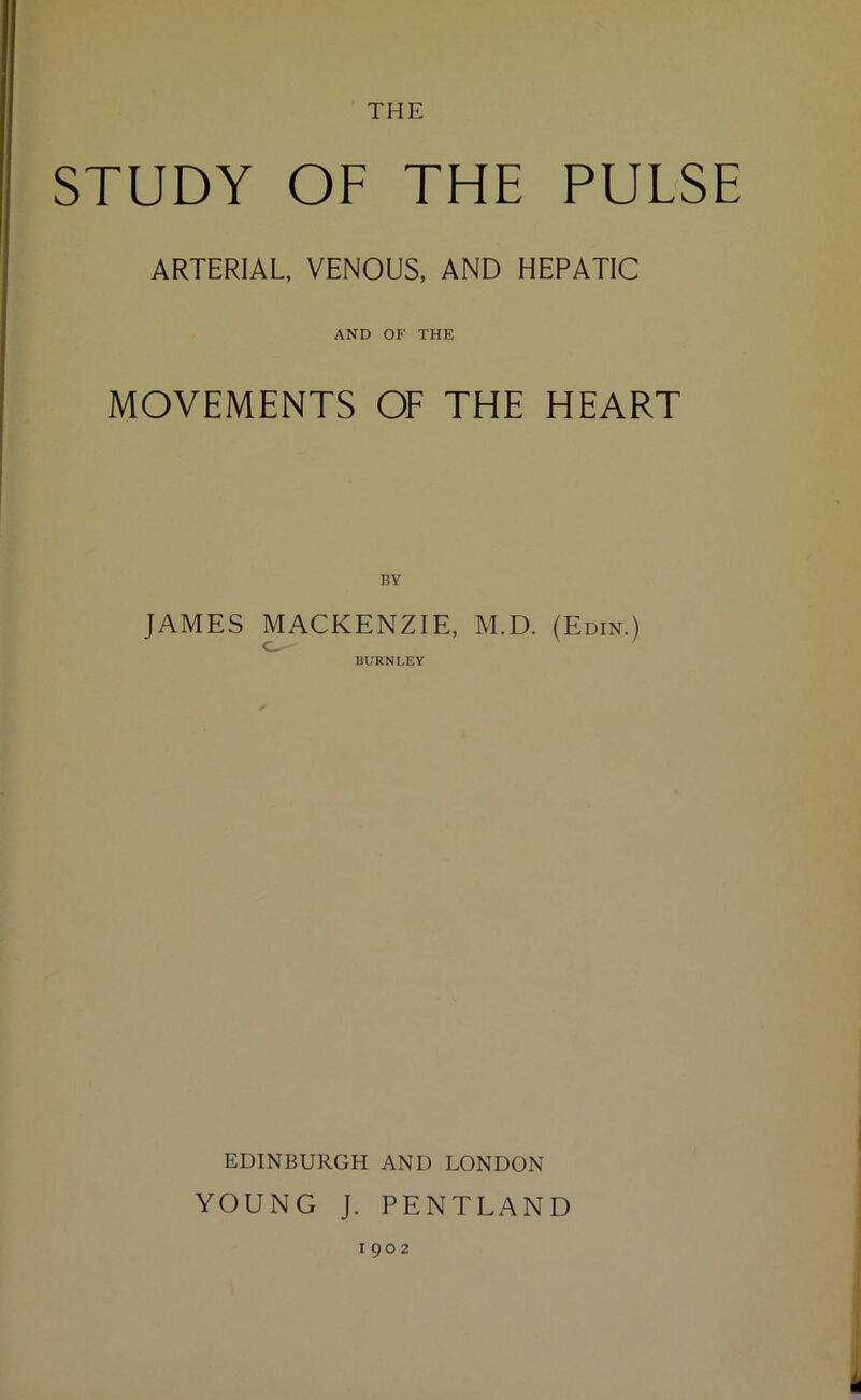 THE STUDY OF THE PULSE ARTERIAL, VENOUS, AND HEPATIC AND OF THE MOVEMENTS OF THE HEART BY JAMES MACKENZIE, M.D. (Edin.) BURNLEY EDINBURGH AND LONDON YOUNG J. PENTLAND 1902