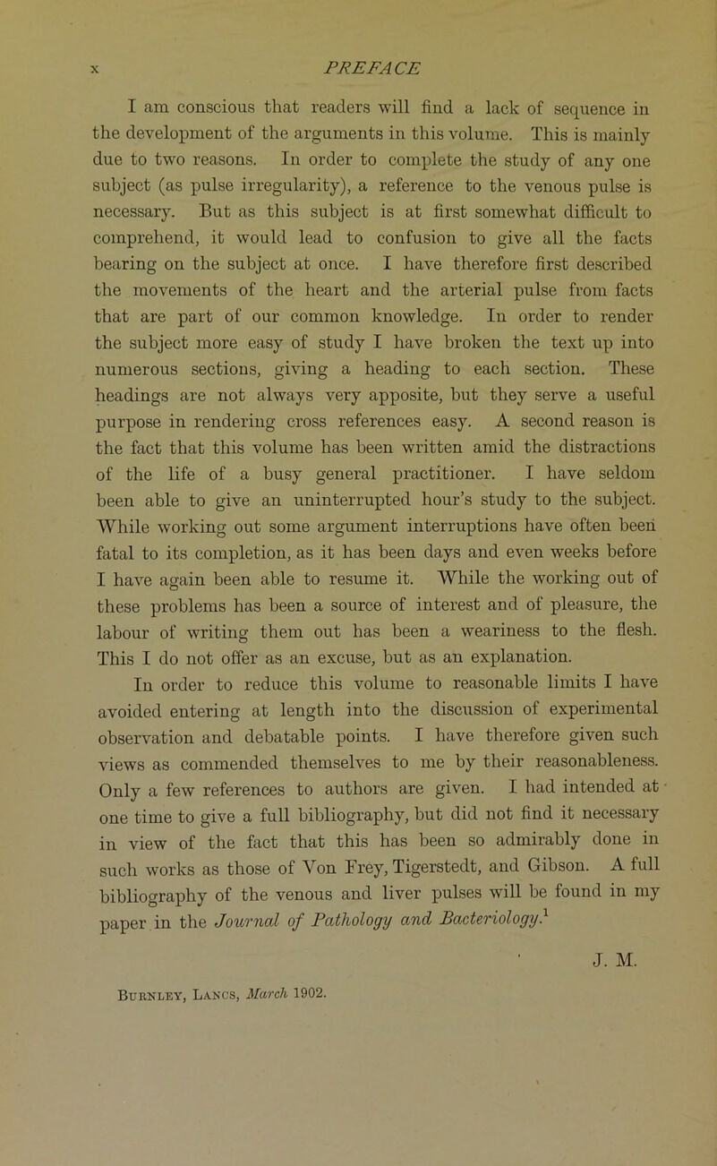 I am conscious that readers will find a lack of sequence in the development of the arguments in this volume. This is mainly due to two reasons. In order to complete the study of any one subject (as pulse irregularity), a reference to the venous pulse is necessary. But as this subject is at first somewhat difficult to comprehend, it would lead to confusion to give all the facts bearing on the subject at once. I have therefore first described the movements of the heart and the arterial pulse from facts that are part of our common knowledge. In order to render the subject more easy of study I have broken the text up into numerous sections, giving a heading to each section. These headings are not always very apposite, but they serve a useful purpose in rendering cross references easy. A second reason is the fact that this volume has been written amid the distractions of the life of a busy general practitioner. I have seldom been able to give an uninterrupted hour’s study to the subject. While working out some argument interruptions have often been fatal to its completion, as it has been days and even weeks before I have again been able to resume it. While the working out of these problems has been a source of interest and of pleasure, the labour of writing them out has been a weariness to the flesh. This I do not offer as an excuse, but as an explanation. In order to reduce this volume to reasonable limits I have avoided entering at length into the discussion of experimental observation and debatable points. I have therefore given such views as commended themselves to me by their reasonableness. Only a few references to authors are given. I had intended at one time to give a full bibliography, but did not find it necessary in view of the fact that this has been so admirably done in such works as those of Yon Frey, Tigerstedt, and Gibson. A full bibliography of the venous and liver pulses will be found in my paper in the Journal of Pathology and Bacteriology. J. M. Burnley, Lancs, March 1902.