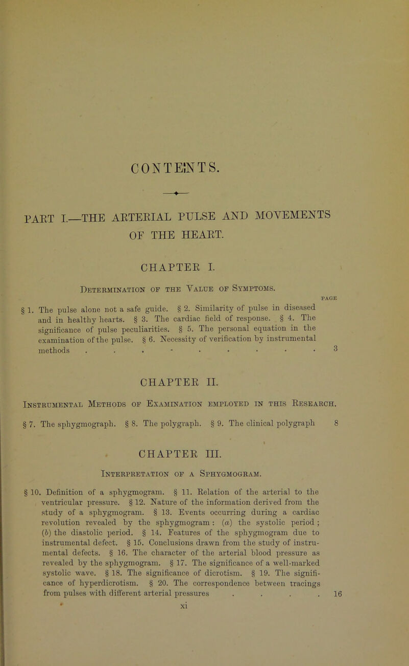 CONTENTS. PART I, THE ARTERIAL PULSE AND MOVEMENTS OF THE HEART. CHAPTER I. Determination of the Value of Symptoms. PAGE § 1. The pulse alone not a safe guide. § 2. Similarity of pulse in diseased and in healthy hearts. § 3. The cardiac field of response. § 4. The significance of pulse peculiarities. § 5. The personal equation in the examination of the pulse. § 6. Necessity of verification by instrumental methods 3 CHAPTER II. Instrumental Methods of Examination employed in this Research. § 7. The sphygmograph. § 8. The polygraph. § 9. The clinical polygraph 8 CHAPTER III. Interpretation of a Sphygmogram. § 10. Definition of a sphygmogram. § 11. Relation of the arterial to the ventricular pressure. § 12. Nature of the information derived from the study of a sphygmogram. § 13. Events occurring during a cardiac revolution revealed by the sphygmogram : (a) the systolic period ; (6) the diastolic period. § 14. Features of the sphygmogram due to instrumental defect. § 15. Conclusions drawn from the study of instru- mental defects. § 16. The character of the arterial blood pressure as revealed by the sphygmogram. § 17. The significance of a well-marked systolic wave. § 18. The significance of dicrotism. § 19. The signifi- cance of hyperdicrotism. § 20. The correspondence between tracings from pulses with different arterial pressures . . . .16