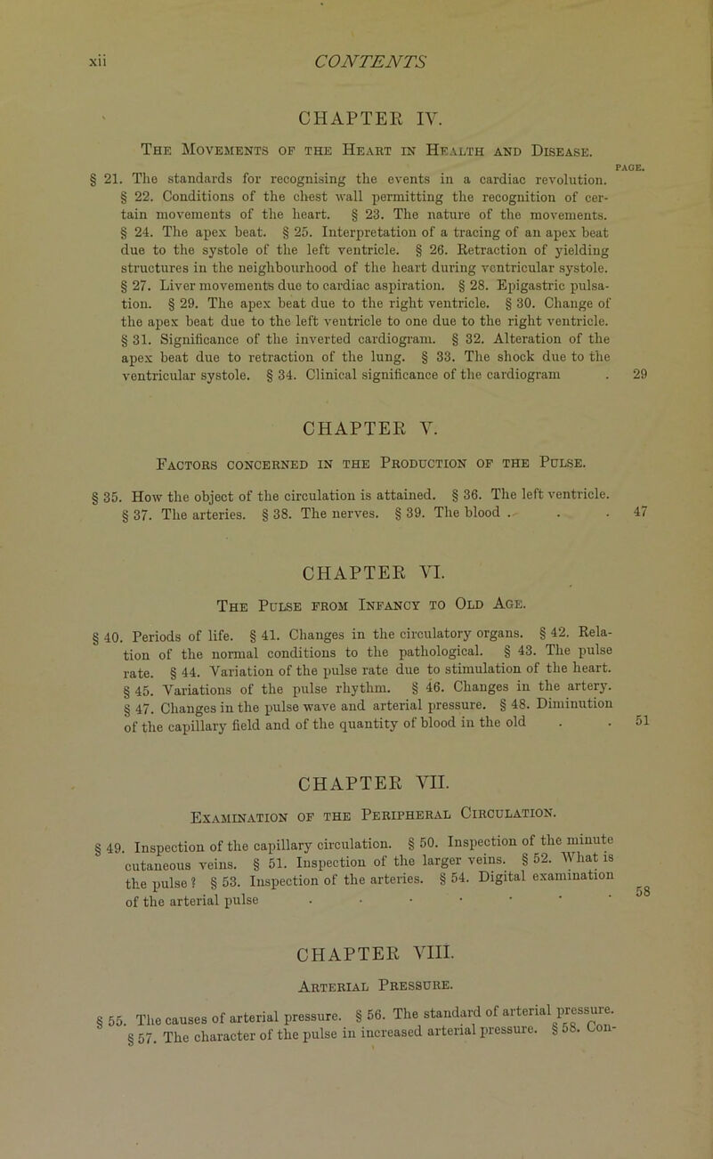 CHAPTER IV. The Movements of the Heart in Health and Disease. PAGE. § 21. The standards for recognising the events in a cardiac revolution. § 22. Conditions of the chest wall permitting the recognition of cer- tain movements of the heart. § 23. The nature of the movements. § 24. The apex beat. § 25. Interpretation of a tracing of an apex beat due to the systole of the left ventricle. § 26. Retraction of yielding structures in the neighbourhood of the heart during ventricular systole. § 27. Liver movements due to cardiac aspiration. § 28. Epigastric pulsa- tion. § 29. The apex beat due to the right ventricle. § 30. Change of the apex beat due to the left ventricle to one due to the right ventricle. § 31. Significance of the inverted cardiogram. § 32. Alteration of the apex beat due to retraction of the lung. § 33. The shock due to the ventricular systole. § 34. Clinical significance of the cardiogram . 29 CHAPTER Y. Factors concerned in the Production of the Pulse. § 35. How the object of the circulation is attained. § 36. The left ventricle. § 37. The arteries. § 38. The nerves. § 39. The blood . . .47 CHAPTER VI. The Pulse from Infancy to Old Age. § 40. Periods of life. § 41. Changes in the circulatory organs. § 42. Rela- tion of the normal conditions to the pathological. § 43. The pulse rate. § 44. Variation of the pulse rate due to stimulation of the heart. § 45. Variations of the pulse rhythm. § 46. Changes in the artery. § 47. Changes in the pulse wave and arterial pressure. § 48. Diminution of the capillary field and of the quantity of blood in the old CHAPTER VII. Examination of the Peripheral Circulation. § 49 Inspection of the capillary circulation. § 50. Inspection of the minute cutaneous veins. § 51. Inspection of the larger veins. § 52. What is the pulse ? § 53. Inspection of the arteries. § 54. Digital examination of the arterial pulse • CHAPTER VIII. Arterial Pressure. §55. The causes of arterial pressure. § 56. The standard of arterial pressure. § 57. The character of the pulse in increased arterial pressure, § dS. Lon-