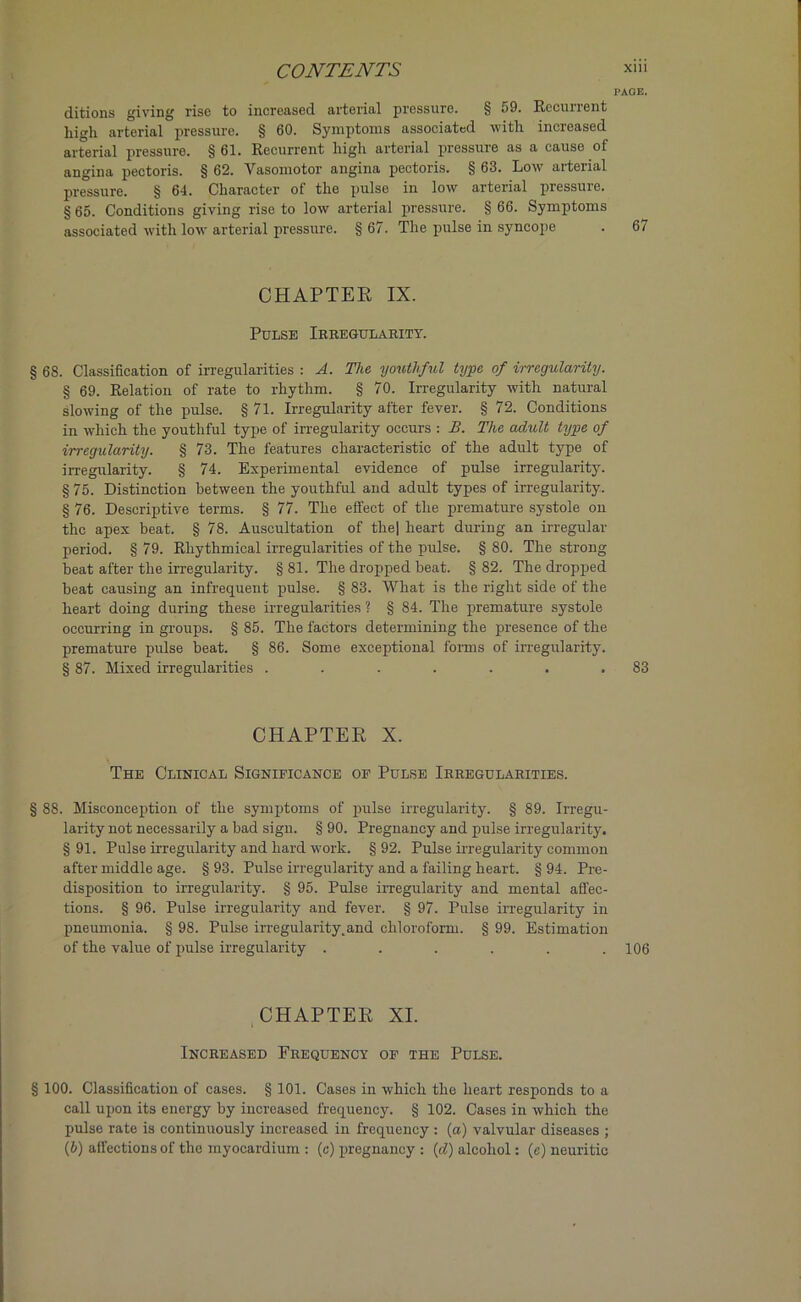 PAGE. ditions giving rise to increased arterial pressure. § 59. Recurrent hi<di arterial pressure. § 60. Symptoms associated with increased arterial pressure. § 61. Recurrent high arterial pressure as a cause of angina pectoris. § 62. Vasomotor angina pectoris. § 63. Low arterial pressure. § 64. Character ot the pulse in low arterial pressuie. § 65. Conditions giving rise to low arterial pressure. § 66. Symptoms associated with low arterial pressure. § 67. The pulse in syncope . 67 CHAPTER IX. Pulse Irregularity. § 68. Classification of irregularities : A. The youthful type of irregularity. § 69. Relation of rate to rhythm. § 70. Irregularity with natural slowing of the pulse. § 71. Irregularity after fever. § 72. Conditions in which the youthful type of irregularity occurs : B. The adult type of irregularity. § 73. The features characteristic of the adult type of irregularity. § 74. Experimental evidence of pulse irregularity. § 75. Distinction between the youthful and adult types of irregularity. § 76. Descriptive terms. § 77. The effect of the premature systole on the apex beat. § 78. Auscultation of the| heart during an irregular period. § 79. Rhythmical irregularities of the pulse. § 80. The strong beat after the irregularity. § 81. The dropped beat. § 82. The dropped beat causing an infrequent pulse. § 83. What is the right side of the heart doing during these irregularities ? § 84. The premature systole occurring in groups. § 85. The factors determining the presence of the premature pulse beat. § 86. Some exceptional forms of irregularity. § 87. Mixed irregularities . . . . . . .83 CHAPTER X. The Clinical Signieicance oe Pulse Irregularities. § 88. Misconception of the symptoms of pulse irregularity. § 89. Irregu- larity not necessarily a bad sign. § 90. Pregnancy and pulse irregularity. §91. Pulse irregularity and hard work. §92. Pulse irregularity common after middle age. § 93. Pulse irregularity and a failing heart. § 94. Pre- disposition to irregularity. § 95. Pulse irregularity and mental affec- tions. § 96. Pulse irregularity and fever. § 97. Pulse irregularity in pneumonia. § 98. Pulse irregularity.and chloroform. § 99. Estimation of the value of pulse irregularity ...... 106 CHAPTER XI. Increased Frequency of the Pulse. § 100. Classification of cases. § 101. Cases in which the heart responds to a call upon its energy by increased frequency. § 102. Cases in which the pulse rate is continuously increased in frequency : (a) valvular diseases ; (b) affections of the myocardium : (c) pregnancy : (d) alcohol: (e) neuritic