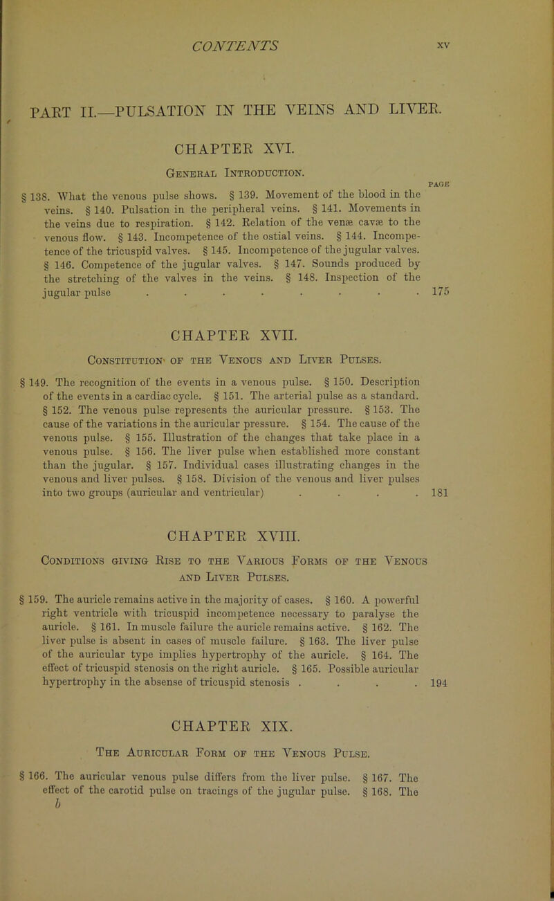 part II.—pulsation in the veins and liver. CHAPTER XVI. General Introduction. PAGE § 138. What the venous pulse shows. § 139. Movement of the blood in the veins. § 140. Pulsation in the peripheral veins. § 141. Movements in the veins due to respiration. § 142. Eolation of the ven® cavse to the venous flow. § 143. Incompetence of the ostial veins. § 144. Incompe- tence of the tricuspid valves. § 145. Incompetence of the jugular valves. § 146. Competence of the jugular valves. § 147. Sounds produced by the stretching of the valves in the veins. § 148. Inspection of the jugular pulse ........ 175 CHAPTER XVII. CONSTITUTION' OF THE VENOUS AND LlVER PULSES. § 149. The recognition of the events in a venous pulse. § 150. Description of the events in a cardiac cycle. § 151. The arterial pulse as a standard. § 152. The venous pulse represents the auricular pressure. § 153. The cause of the variations in the auricular pressure. § 154. The cause of the venous pulse. § 155. Illustration of the changes that take place in a venous pulse. § 156. The liver pulse when established more constant than the jugular. § 157. Individual cases illustrating changes in the venous and liver pulses. § 158. Division of the venous and liver pulses into two groups (auricular and ventricular) .... 181 CHAPTER XVIII. Conditions giving Rise to the Various Forms of the Venous and Liver Pulses. § 159. The auricle remains active in the majority of cases. § 160. A powerful right ventricle with tricuspid incompetence necessary to paralyse the auricle. §161. In muscle failure the auricle remains active. §162. The liver pulse is absent in cases of muscle failure. § 163. The liver pulse of the auricular type implies hypertrophy of the auricle. § 164. The effect of tricuspid stenosis on the right auricle. § 165. Possible auricular hypertrophy in the absense of tricuspid stenosis .... 194 CHAPTER XIX. The Auricular Form of the Venous Pulse. § 166. The auricular venous pulse differs from the liver pulse. § 167. The effect of the carotid pulse on tracings of the jugular pulse. § 168. The b