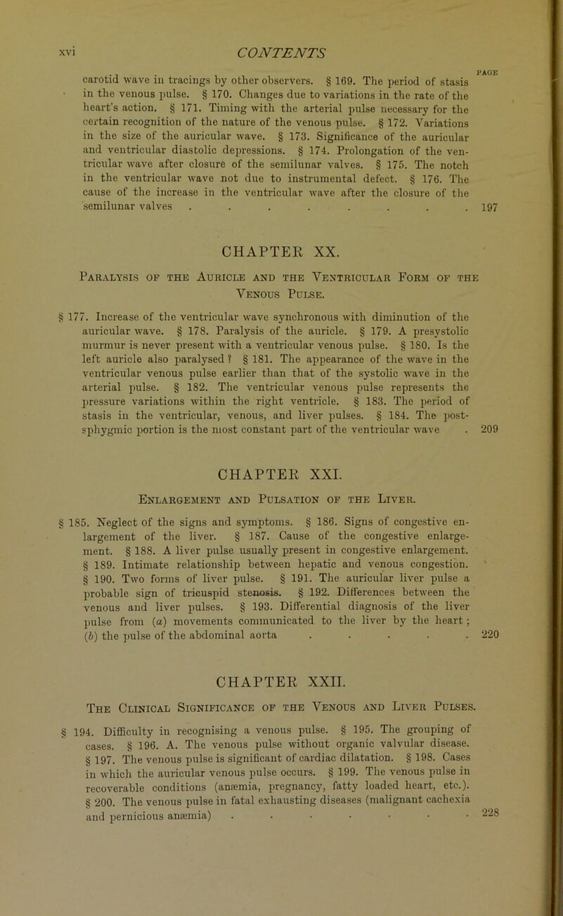 carotid wave in tracings by other observers. § 169. The period of stasis in the venous pulse. § 170. Changes due to variations in the rate of the heart’s action. § 171. Timing with the arterial pulse uecessary for the certain recognition of the nature of the venous pulse. § 172. Variations in the size of the auricular wave. § 173. Significance of the auricular and ventricular diastolic depressions. § 174. Prolongation of the ven- tricular wave after closure of the semilunar valves. § 175. The notch in the ventricular wave not due to instrumental defect. § 176. The cause of the increase in the ventricular wave after the closure of the semilunar valves .... .... 197 CHAPTER XX. Paralysis of the Auricle and the Ventricular Form of the Venous Pulse. § 177. Increase of the ventricular wave synchronous with diminution of the auricular wave. § 178. Paralysis of the auricle. § 179. A presystolic murmur is never present with a ventricular venous pulse. § 180. Is the left auricle also paralysed ? § 181. The appearance of the wave in the ventricular venous pulse earlier than that of the systolic wave in the arterial pulse. § 182. The ventricular venous pulse represents the pressure variations within the right ventricle. § 183. The period of stasis in the ventricular, venous, and liver pulses. § 184. The post- sphygmic portion is the most constant part of the ventricular wave . 209 CHAPTER XXI. Enlargement and Pulsation of the Liver. § 185. Neglect of the signs and symptoms. § 186. Signs of congestive en- largement of the liver. § 187. Cause of the congestive enlarge- ment. § 188. A liver pulse usually present in congestive enlargement. § 189. Intimate relationship between hepatic and venous congestion. § 190. Two forms of liver pulse. § 191. The auricular liver pulse a probable sign of tricuspid stenosis. § 192. Differences between the venous and liver pulses. § 193. Differential diagnosis of the liver pulse from (a) movements communicated to the liver by the heart; (b) the pulse of the abdominal aorta ..... 220 CHAPTER XXII. The Clinical Significance of the Venous and Liver Pulses. § 194. Difficulty in recognising a venous pulse. § 195. The grouping of cases. § 196. A. The venous pulse without organic valvular disease. § 197. The venous pulse is significant of cardiac dilatation. § 198. Cases in which the auricular venous pul.se occurs. § 199. The venous pulse in recoverable conditions (anaemia, pregnancy, fatty loaded heart, etc.). § 200. The venous pulse in fatal exhausting diseases (malignant cachexia and pernicious anaemia) .....■•