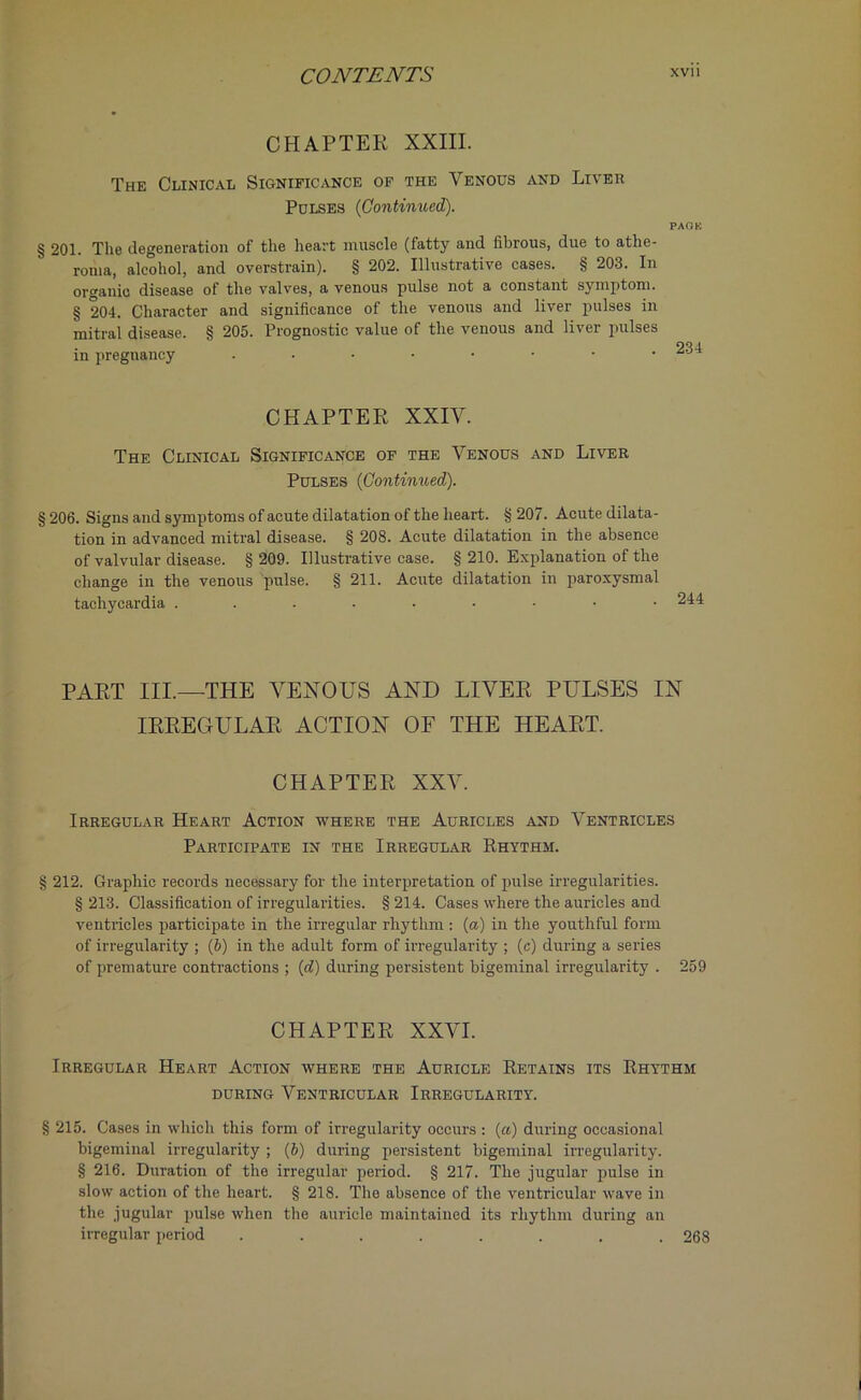 CHAPTER XXIII. The Clinical Significance of the Venous and Liver Pulses (Continued). PAQK § 201. The degeneration of the heart muscle (fatty and fibrous, due to athe- roma, alcohol, and overstrain). § 202. Illustrative cases. § 203. In organic disease of the valves, a venous pulse not a constant symptom. § 204. Character and significance of the venous and liver pulses in mitral disease. § 205. Prognostic value of the venous and liver pulses in pregnancy . • • • • • • .234 CHAPTER XXIV. The Clinical Significance of the Venous and Liver Pulses (Continued). 206. Signs and symptoms of acute dilatation of the heart. § 207. Acute dilata- tion in advanced mitral disease. § 208. Acute dilatation in the absence of valvular disease. § 209. Illustrative case. § 210. Explanation of the change in the venous pulse. § 211. Acute dilatation in paroxysmal tachycardia PART III.—THE VENOUS AND LIVER PULSES IN IRREGULAR ACTION OF THE HEART. CHAPTER XXV. Irregular Heart Action where the Auricles and Ventricles Participate in the Irregular Rhythm. § 212. Graphic records necessary for the interpretation of pulse irregularities. § 213. Classification of irregularities. § 214. Cases where the auricles and ventricles participate in the irregular rhythm: (a) in the youthful form of irregularity ; (6) in the adult form of irregularity ; (c) during a series of premature contractions ; (<7) during persistent bigeminal irregularity . 259 CHAPTER XXVI. Irregular Heart Action where the Auricle Retains its Rhythm during Ventricular Irregularity. § 215. Cases in which this form of irregularity occurs : (a) during occasional bigeminal irregularity ; (6) during persistent bigeminal irregularity. § 216. Duration of the irregular period. § 217. The jugular pulse in slow action of the heart. § 218. The absence of the ventricular wave in the jugular pulse when the auricle maintained its rhythm during an irregular period ........ 268