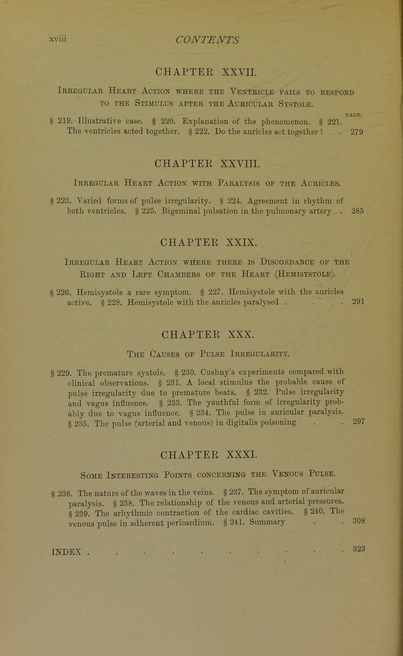 CHAPTER XXVII. Irregular Heart Action where the Ventricle fails to respond to the Stimulus after the Auricular Systole. PAGE. § 219. Illustrative case. § 220. Explanation of the phenomenon. § 221. The ventricles acted together. § 222. Do the auricles act together ? . 279 CHAPTER XXVIII. Irregular Heart Action with Paralysis of the Auricles. 223. Varied forms of pulse irregularity. § 224. Agreement in rhythm of both ventricles. § 225. Bigeminal pulsation in the pulmonary artery . 285 CHAPTER XXIX. Irregular Heart Action where there is Discordance of the Right and Left Chambers of the Heart (Hemisystole). § 226. Hemisystole a rare symptom. § 227. Hemisystole with the auricles active. § 228. Hemisystole with the auricles paralysed . . . 291 CHAPTER XXX. The Causes of Pulse Irregularity. § 229. The premature systole. § 230. Cusliny’s experiments compared with clinical observations. § 231. A local stimulus the probable cause of pulse irregularity due to premature beats. § 232. Pulse irregularity and vagus influence. § 233. The youthful form of irregularity prob- ably due to vagus influence. § 234. The pulse in auricular paralysis. § 235. The pulse (arterial and venous) in digitalis poisoning . . 297 CHAPTER XXXI. Some Interesting Points concerning the Venous Pulse. § 236. The nature of the waves in the veins. § 237. The symptom of auricular paralysis. § 238. The relationship of the venous and arterial pressures. § 239. The arhythmic contraction of the cardiac cavities. § 240. The venous pulse in adherent pericardium. § 241. Summary INDEX . . 323