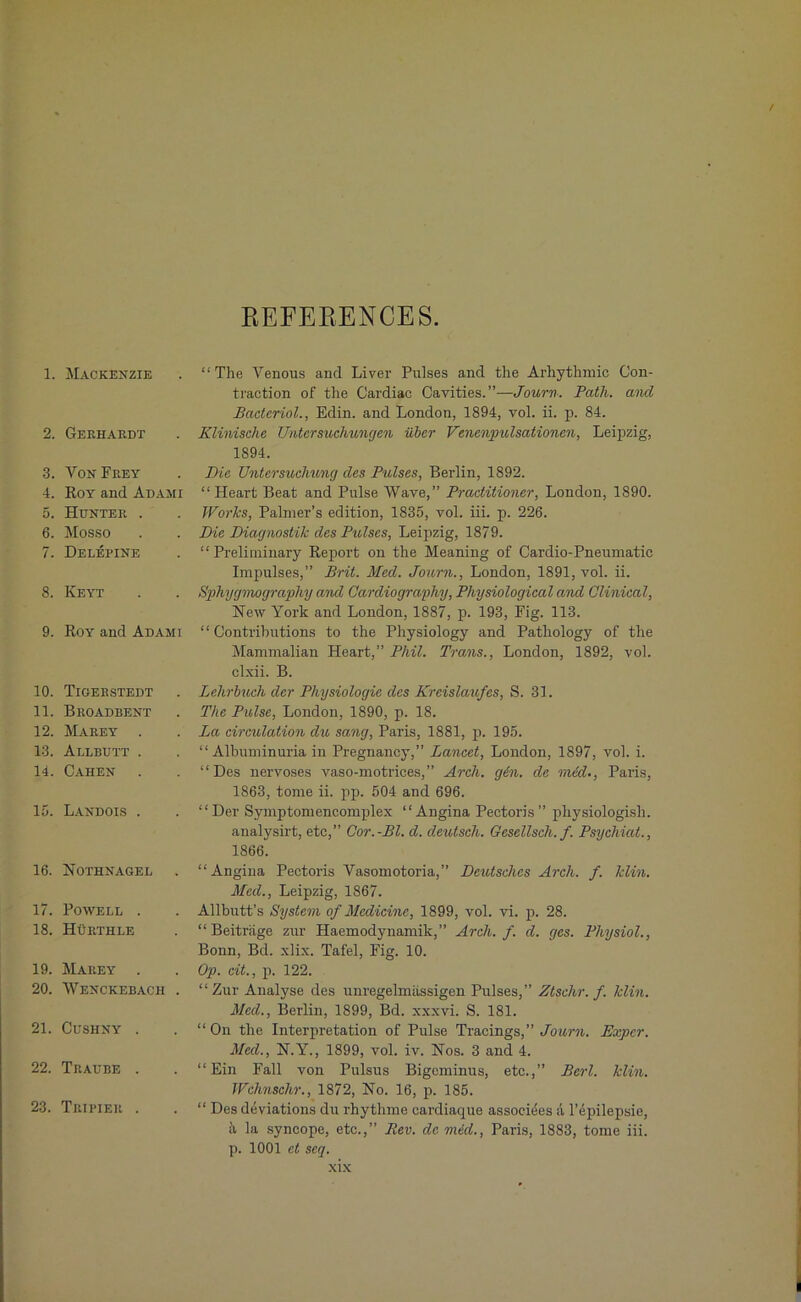 REFERENCES. 1. Mackenzie 2. Gerhardt 3. Von Frey 4. IIoy and Adami 5. Hunter . 6. Mosso 7. Delepine 8. Keyt 9. Roy and Adami 10. Tigerstedt 11. Broadbent 12. Marey . 13. Allbutt . 14. Cahen 15. Landois . 16. Nothnagel 17. Powell . 18. Hurthle 19. Marey . 20. Wenckebach . 21. Cushny . 22. Traube . 23. Tripier . “The Venous and Liver Pulses and the Arhythmic Con- traction of the Cardiac Cavities.”-—Journ. Path, and Bacteriol., Edin. and London, 1894, vol. ii. p. 84. Klinische TJntcrsuchungen uber Vencnpulsationcn, Leipzig, 1894. Die Untersuchung des Pulses, Berlin, 1892. “Heart Beat and Pulse Wave,” Practitioner, London, 1890. Works, Palmer’s edition, 1835, vol. iii. p. 226. Die Diagnostic des Pulses, Leipzig, 1879. “Preliminary Report on the Meaning of Cardio-Pneumatic Impulses,” Brit. Med. Journ., London, 1891, vol. ii. Sphygmography and Cardiography, Physiological and Clinical, Hew York and London, 1887, p. 193, Fig. 113. “ Contributions to the Physiology and Pathology of the Mammalian Heart,” Phil. Trans., London, 1892, vol. clxii. B. Lehrbuch der Physiologic des Kreislaufes, S. 31. The Pulse, London, 1890, p. 18. La circulation du sang, Paris, 1881, p. 195. “ Albuminuria in Pregnancy,” Lancet, London, 1897, vol. i. “Des nervoses vaso-motrices,” Arch. gin. de mid., Paris, 1863, tome ii. pp. 504 and 696. “Der Symptomencomplex “Angina Pectoris ” physiologish. analysirt, etc,” Cor.-Bl. d. deutsch. Gesellscli. f. Psychiat., 1866. “ Angina Pectoris Vasomotoria,” Deutsches Arch. f. klin. Med., Leipzig, 1867. Allbutt’s System of Medicine, 1899, vol. vi. p. 28. “Beitriige zur Haemodynamik,” Arch. f. d. ges. Physiol., Bonn, Bd. xlix. Tafel, Fig. 10. Op. cit., p. 122. “Zur Analyse des unregelmassigen Pulses,” Ztschr. f. klin. Med., Berlin, 1899, Bd. xxxvi. S. 181. “ On the Interpretation of Pulse Tracings,” Journ. Expcr. Med., N.Y., 1899, vol. iv. Nos. 3 and 4. “Ein Fall von Pulsus Bigominus, etc.,” Perl. klin. Wchnschr., 1872, No. 16, p. 185. “ Des deviations du rhythme cardiaque associees a l’epilepsie, 5, la syncope, etc.,” Rev. de mid., Paris, 1883, tome iii. p. 1001 ct seq.
