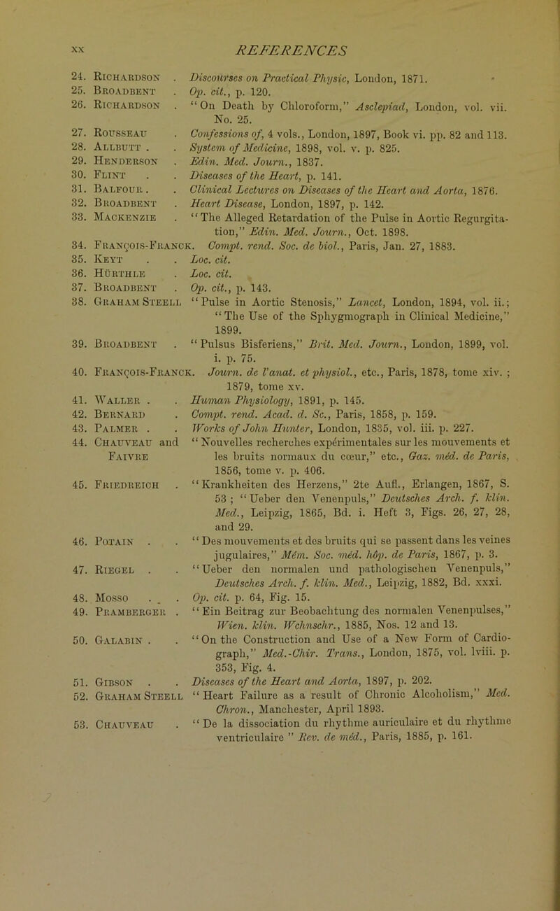 24. 25. 26. 27. 28. 29. 30. 31. 32. 33. 34. 35. 36. 37. 38. 39. 40. 41. 42. 43. 44. 45. 46. 47, 48. 49 50 51 Richardson . Broadbent Richardson . Discourses on Practical Physic, London, 1871. Op. cit., p. 120. “On Death by Chloroform,” Asclepiad, London, vol. vii. No. 25. Rousseau Allbutt . Henderson Flint Balfour. Broadbent Mackenzie Confessions of, 4 vols., London, 1897, Book vi. pp. 82 and 113. System of Medicine, 1898, vol. v. p. 825. Edin. Med. Journ., 1837. Diseases of the Heart, p. 141. Clinical Lectures on Diseases of the Heart and Aorta, 1876. Heart Disease, London, 1897, p. 142. “The Alleged Retardation of the Pulse in Aortic Regurgita- tion,” Edin. Med. Journ., Oct. 1898. Francois-Franck. Compt. rend. Soc. dc Mol., Paris, Jan. 27, 1883. Keyt . . Loc. cit. Hurthle . Loc. cit. Broadbent . Op. cit., p. 143. Graham Steell “Pulse in Aortic Stenosis,” Lancet, London, 1894, vol. ii, Broadbent “The Use of the Spliygmograph in Clinical Medicine,” 1899. “ Pulsus Bisferiens,” Brit. Med. Journ., London, 1899, vol. i. p. 75. Fkanqois-Franck. Journ. de I'anat. ct physiol., etc., Paris, 1878, tome xiv. 1879, tome xv. Waller . Bernard Palmer . Chauveau and Faivre Human Physiology, 1891, p. 145. Compt. rend. Acad. d. Sc., Paris, 1858, p. 159. Works of John Hunter, London, 1835, vol. iii. p. 227. “ Nouvelles recherches experimentales sur les mouvements et les bruits normaux du cceur,” etc., Gaz. mid. de Paris, Friedreich 1856, tome v. p. 406. “ Krankheiten des Herzens,” 2te Aufl., Erlangen, 1867, S. 53 ; “ Ueber den Venenpuls,” Deutsches Arch. f. klin. Med., Leipzig, 1865, Bd. i. Heft 3, Figs. 26, 27, 28, and 29. Potain . “ Des mouvements et des bruits qui se passent dans les veines Riegel . jugulaires,” Mem. Soc. vied. hdp. de Paris, 1867, p. 3. “Ueber den normalen und pathologischen Venenpuls,” Deutsches Arch. f. klin. Med., Leipzig, 1882, Bd. xxxi. Mosso Pramberger . Op. cit. p. 64, Fig. 15. “ Ein Beitrag zur Beobaclitung des normalen Venenpulses,” Wien. klin. Wchnschr., 1885, Nos. 12 and 13. Galabin . “On the Construction and Use of a New Form of Cardio- graph,” Med.-Chir. Trans., London, 1875, vol. lviii. p. Gibson . 353, Fig. 4. Diseases of the Heart and Aorta, 1897, p. 202. Graham Steell “Heart Failure as a result of Chronic Alcoholism,” Med. Chron., Manchester, April 1893. Chauveau “ De la dissociation du rhythme auriculaire et du rhytlime ventriculaire ” llev. de mid., Paris, 1885, p. 161.