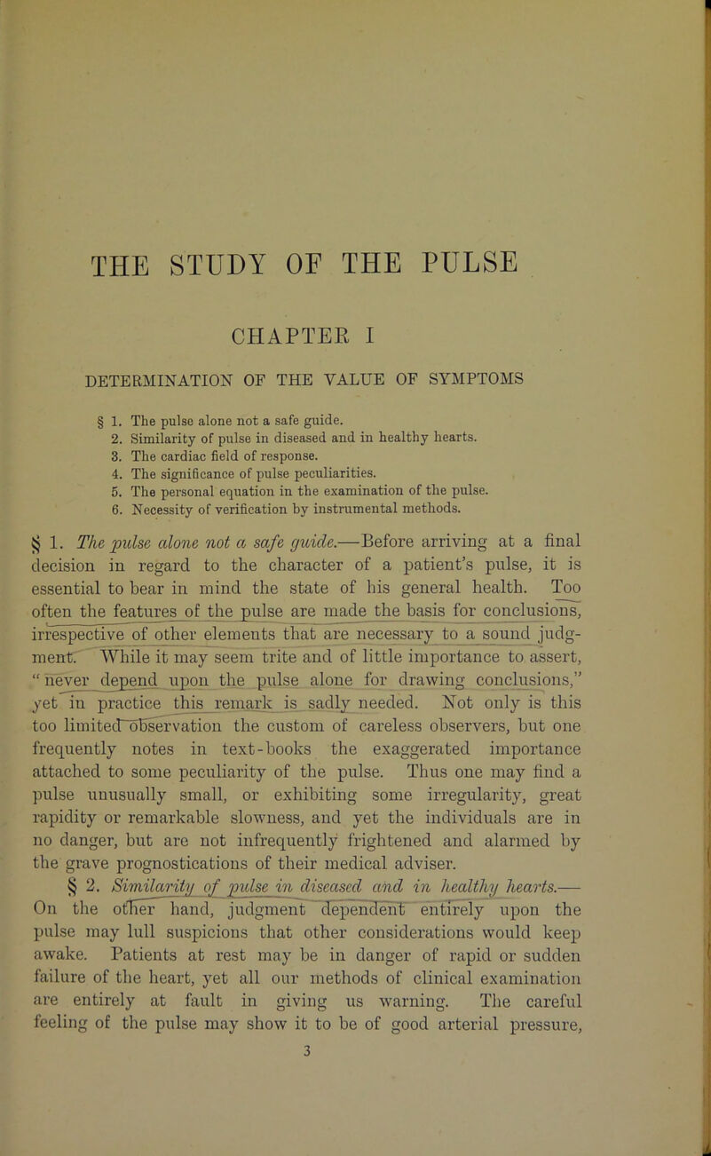 CHAPTER I DETERMINATION OF THE VALUE OF SYMPTOMS § 1. The pulse alone not a safe guide. 2. Similarity of pulse in diseased and in healthy hearts. 3. The cardiac field of response. 4. The significance of pulse peculiarities. 5. The personal equation in the examination of the pulse. 6. Necessity of verification by instrumental methods. $ 1. The pulse alone not a safe guide.—Before arriving at a final decision in regard to the character of a patient’s pulse, it is essential to bear in mind the state of his general health. Too often the features of the pulse are made the basis for conclusions, irrespective of other elements that are necessary to a sound judg- ment. While it may seem trite and of little importance to assert, “ never depend upon the pulse alone for drawing conclusions,” yet in practice this remark is sadly needed. Not only is this too limited~ohservation the custom of careless observers, but one frequently notes in text-books the exaggerated importance attached to some peculiarity of the pulse. Thus one may find a pulse unusually small, or exhibiting some irregularity, great rapidity or remarkable slowness, and yet the individuals are in no danger, but are not infrequently frightened and alarmed by the grave prognostications of their medical adviser. § 2. Similarity of pulse in diseased and in healthy hearts.— On the ofher hand, judgment dependent entirely upon the pulse may lull suspicions that other considerations would keep awake. Patients at rest may be in danger of rapid or sudden failure of the heart, yet all our methods of clinical examination are entirely at fault in giving us warning. The careful feeling of the pulse may show it to be of good arterial pressure,