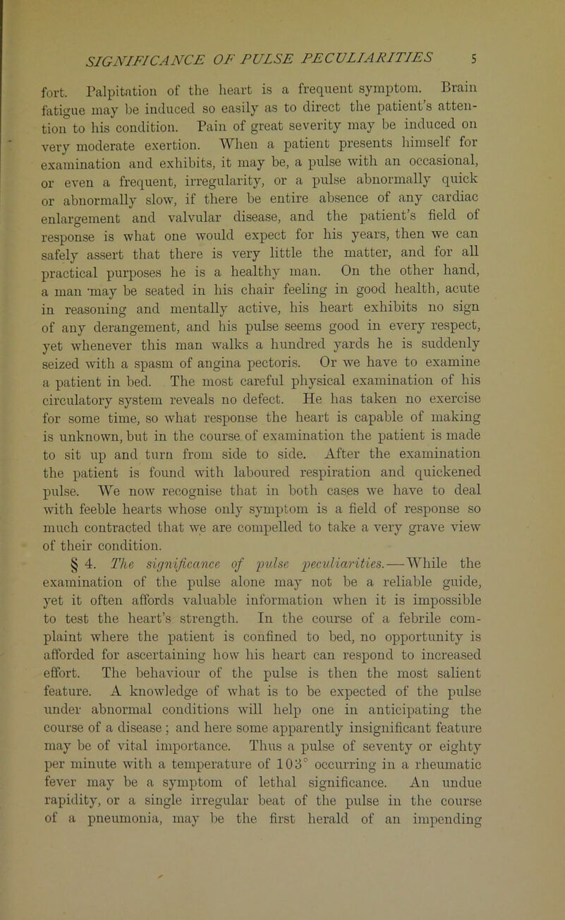 fort. Palpitation of the heart is a frequent symptom. Brain fatigue may be induced so easily as to direct the patient s atten- tion to his condition. Pain of great severity may be induced on very moderate exertion. When a patient presents himself for examination and exhibits, it may be, a pulse with an occasional, or even a frequent, irregularity, or a pulse abnormally quick or abnormally slow, if there be entire absence of any cardiac enlargement and valvular disease, and the patient’s field of response is what one would expect for his years, then we can safely assert that there is very little the matter, and for all practical purposes he is a healthy man. On the other hand, a man -may be seated in his chair feeling in good health, acute in reasoning and mentally active, his heart exhibits no sign of any derangement, and his pulse seems good in every respect, yet whenever this man walks a hundred yards he is suddenly seized with a spasm of angina pectoris. Or we have to examine a patient in bed. The most careful physical examination of his circulatory system reveals no defect. He has taken no exercise for some time, so what response the heart is capable of making is unknown, but in the course of examination the patient is made to sit up and turn from side to side. After the examination the patient is found with laboured respiration and quickened pulse. We now recognise that in both cases we have to deal with feeble hearts whose only symptom is a field of response so much contracted that we are compelled to take a very grave view of their condition. § 4. The significance of pulse peculiarities.—While the examination of the pulse alone may not be a reliable guide, yet it often affords valuable information when it is impossible to test the heart’s strength. In the course of a febrile com- plaint where the patient is confined to bed, no opportunity is afforded for ascertaining how his heart can respond to increased effort. The behaviour of the pulse is then the most salient feature. A knowledge of what is to be expected of the pulse under abnormal conditions will help one in anticipating the course of a disease ; and here some apparently insignificant feature may be of vital importance. Thus a pulse of seventy or eighty per minute with a temperature of 103° occurring in a rheumatic fever may be a symptom of lethal significance. An undue rapidity, or a single irregular beat of the pulse in the course of a pneumonia, may be the first herald of an impending