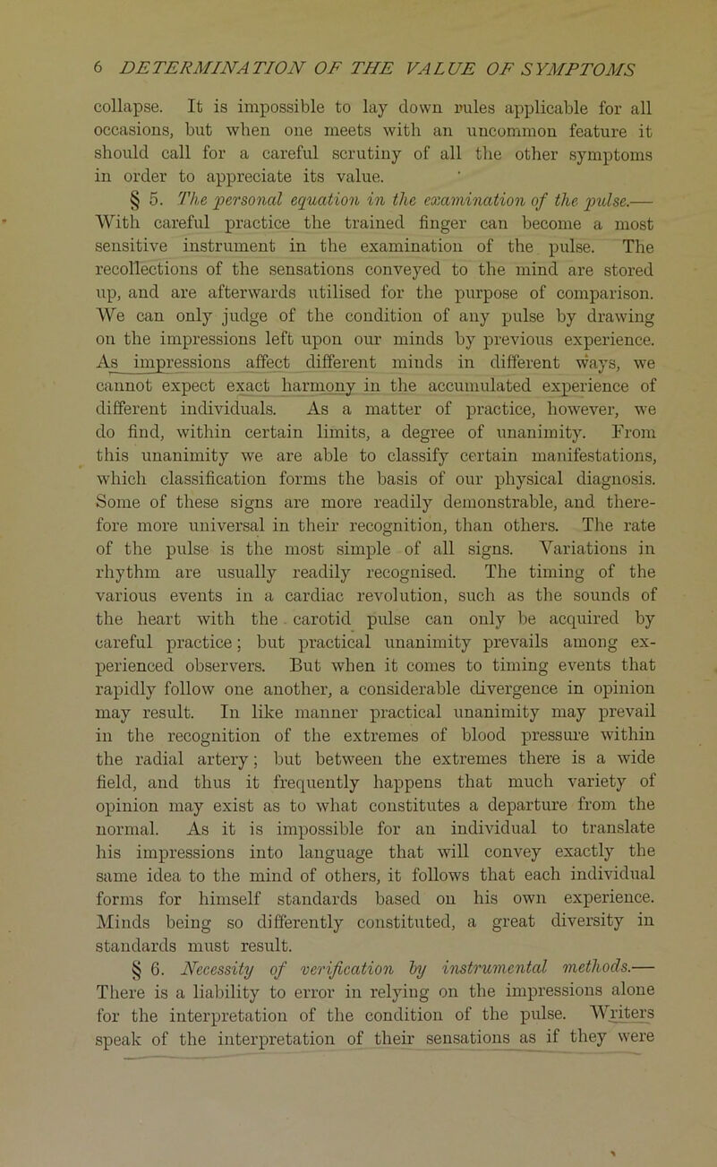 collapse. It is impossible to lay down rules applicable for all occasions, but when one meets with an uncommon feature it should call for a careful scrutiny of all the other symptoms in order to appreciate its value. § 5. The personal equation in the examination of the pulse.— With careful practice the trained finger can become a most sensitive instrument in the examination of the pulse. The recollections of the sensations conveyed to the mind are stored up, and are afterwards utilised for the purpose of comparison. We can only judge of the condition of any pulse by drawing on the impressions left upon our minds by previous experience. As impressions affect different minds in different ways, we cannot expect exact harmony in the accumulated experience of different individuals. As a matter of practice, however, we do find, within certain limits, a degree of unanimity. From this unanimity we are able to classify certain manifestations, which classification forms the basis of our physical diagnosis. Some of these signs are more readily demonstrable, and there- fore more universal in their recognition, than others. The rate of the pulse is the most simple of all signs. Variations in rhythm are usually readily recognised. The timing of the various events in a cardiac revolution, such as the sounds of the heart with the. carotid pulse can only be acquired by careful practice; but practical unanimity prevails among ex- perienced observers. But when it comes to timing events that rapidly follow one another, a considerable divergence in opinion may result. In like manner practical unanimity may prevail in the recognition of the extremes of blood pressure within the radial artery; but between the extremes there is a wide field, and thus it frequently happens that much variety of opinion may exist as to what constitutes a departure from the normal. As it is impossible for an individual to translate his impressions into language that will convey exactly the same idea to the mind of others, it follows that each individual forms for himself standards based on his own experience. Minds being so differently constituted, a great diversity in standards must result. § 6. Necessity of verification by instrumental methods.— There is a liability to error in relying on the impressions alone for the interpretation of the condition of the pulse. Writers speak of the interpretation of their sensations as if they were