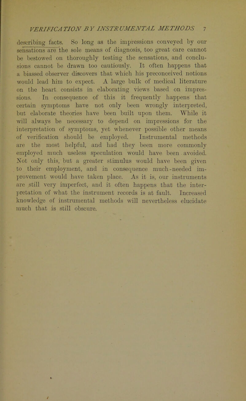 describing facts. So long as the impressions conveyed by our sensations are the sole means of diagnosis, too great care cannot be bestowed on thoroughly testing the sensations, and conclu- sions cannot be drawn too cautiously. It often happens that a biassed observer discovers that which his preconceived notions would lead him to expect. A large bulk of medical literature on the heart consists in elaborating views based on impres- sions. In consequence of this it frequently happens that certain symptoms have not only been wrongly interpreted, but elaborate theories have been built upon them. While it will always be necessary to depend on impressions for the interpretation of symptoms, yet whenever possible other means of verification should be employed. Instrumental methods are the most helpful, and had they been more commonly employed much useless speculation would have been. avoided. Not only this, but a greater stimulus would have been given to their employment, and in consequence much-needed im- provement would have taken place. As it is, our instruments are still very imperfect, and it often happens that the inter- pretation of what the instrument records is at fault. Increased knowledge of instrumental methods will nevertheless elucidate much that is still obscure.