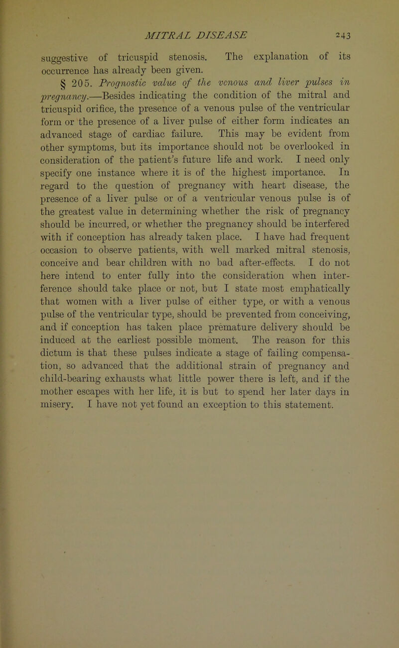 suggestive of tricuspid stenosis. The explanation of its occurrence has already been given. § 205. Prognostic value of the venous and liver pulses in pregnancy.—Besides indicating the condition of the mitral and tricuspid orifice, the presence of a venous pulse of the ventricular form or the presence of a liver pulse of either form indicates an advanced stage of cardiac failure. This may be evident from other symptoms, but its importance should not be overlooked in consideration of the patient’s future life and work. I need only specify one instance where it is of the highest importance. In regard to the question of pregnancy with heart disease, the presence of a liver pulse or of a ventricular venous pulse is of the greatest value in determining whether the risk of pregnancy should be incurred, or whether the pregnancy should be interfered with if conception has already taken place. I have had frequent occasion to observe patients, with well marked mitral stenosis, conceive and bear children with no bad after-effects. I do not here intend to enter fully into the consideration when inter- ference should take place or not, but I state most emphatically that women with a liver pulse of either type, or with a venous pulse of the ventricular type, should be prevented from conceiving, and if conception has taken place premature delivery should be induced at the earliest possible moment. The reason for this dictum is that these pulses indicate a stage of failing compensa- tion, so advanced that the additional strain of pregnancy and child-bearing exhausts what little power there is left, and if the mother escapes with her life, it is but to spend her later days in misery. I have not yet found an exception to this statement.