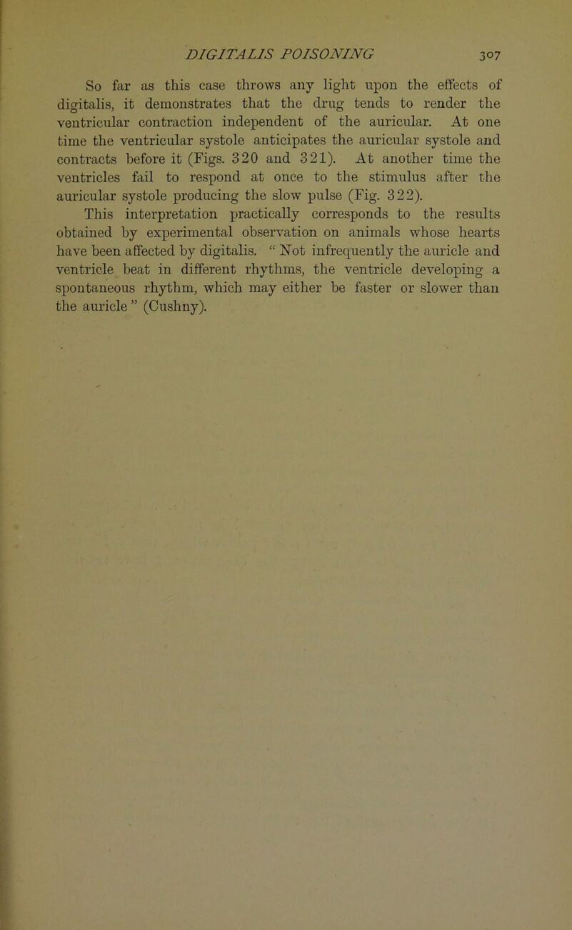 So far as this case throws any light upon the effects of digitalis, it demonstrates that the drug tends to render the ventricular contraction independent of the auricular. At one time the ventricular systole anticipates the auricular systole and contracts before it (Figs. 320 and 321). At another time the ventricles fail to respond at once to the stimulus after the auricular systole producing the slow pulse (Fig. 322). This interpretation practically corresponds to the results obtained by experimental observation on animals whose hearts have been affected by digitalis. “ ISTot infrequently the auricle and ventricle beat in different rhythms, the ventricle developing a spontaneous rhythm, which may either be faster or slower than the auricle ” (Cushny).