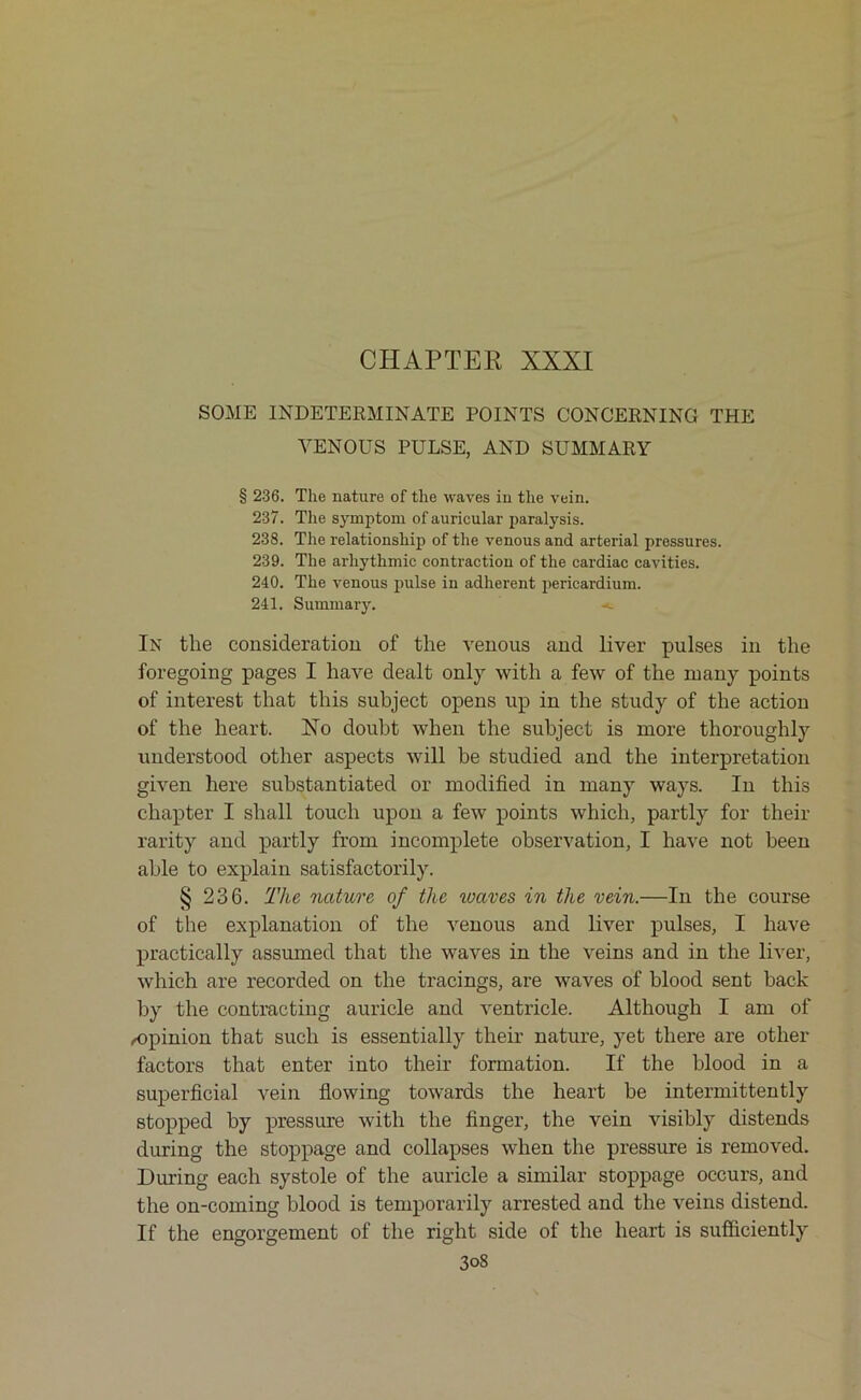 CHAPTER XXXI SOME INDETERMINATE POINTS CONCERNING THE VENOUS PULSE, AND SUMMARY § 236. The nature of the waves in the vein. 237. The symptom of auricular paralysis. 238. The relationship of the venous and arterial pressures. 239. The arliythmic contraction of the cardiac cavities. 240. The venous pulse in adherent pericardium. 241. Summary. In the consideration of the venous and liver pulses in the foregoing pages I have dealt only with a few of the many points of interest that this subject opens up in the study of the action of the heart. No doubt when the subject is more thoroughly understood other aspects will be studied and the interpretation given here substantiated or modified in many ways. In this chapter I shall touch upon a few points which, partly for their rarity and partly from incomplete observation, I have not been able to explain satisfactorily. § 236. The nature of the waves in the vein.—In the course of the explanation of the venous and liver pulses, I have practically assumed that the waves in the veins and in the liver, which are recorded on the tracings, are waves of blood sent back by the contracting auricle and ventricle. Although I am of /Opinion that such is essentially their nature, yet there are other factors that enter into their formation. If the blood in a superficial vein flowing towards the heart he intermittently stopped by pressure with the finger, the vein visibly distends during the stoppage and collapses when the pressure is removed. During each systole of the auricle a similar stoppage occurs, and the on-coming blood is temporarily arrested and the veins distend. If the engorgement of the right side of the heart is sufficiently