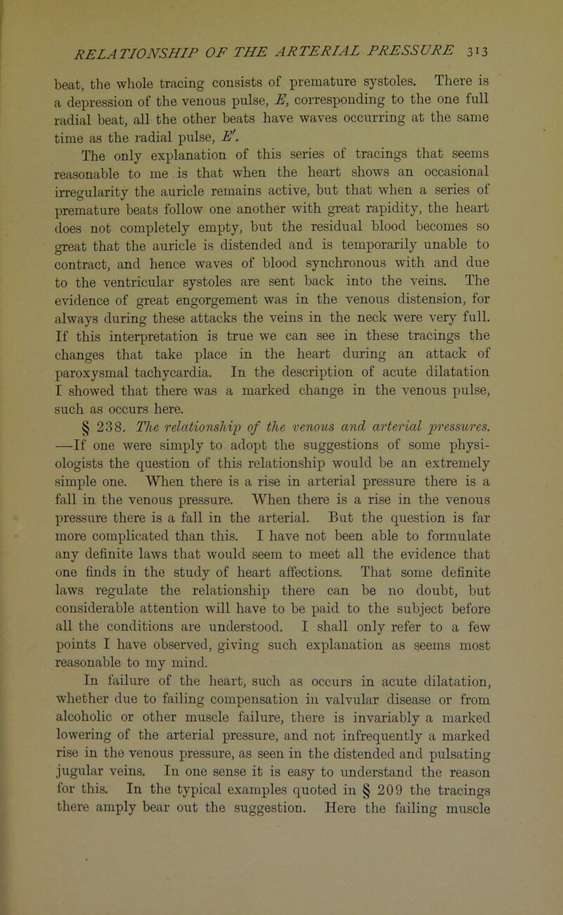 beat, the whole tracing consists of premature systoles. There is a depression of the venous pulse, E, corresponding to the one full radial beat, all the other beats have waves occurring at the same time as the radial pulse, E'. The only explanation of this series of tracings that seems reasonable to me is that when the heart shows an occasional irregularity the auricle remains active, but that when a series of premature beats follow one another with great rapidity, the heart does not completely empty, but the residual blood becomes so great that the auricle is distended and is temporarily unable to contract, and hence waves of blood synchronous with and due to the ventricular systoles are sent back into the veins. The evidence of great engorgement was in the venous distension, for always during these attacks the veins in the neck were very full. If this interpretation is true we can see in these tracings the changes that take place in the heart during an attack of paroxysmal tachycardia. In the description of acute dilatation I showed that there was a marked change in the venous pulse, such as occurs here. § 238. The relationship of the venous and arterial pressures. —If one were simply to adopt the suggestions of some physi- ologists the question of this relationship would be an extremely simple one. When there is a rise in arterial pressure there is a fall in the venous pressure. When there is a rise in the venous pressure there is a fall in the arterial. But the question is far more complicated than this. I have not been able to formulate any definite laws that would seem to meet all the evidence that one finds in the study of heart affections. That some definite laws regulate the relationship there can be no doubt, but considerable attention will have to be paid to the subject before all the conditions are understood. I shall only refer to a few points I have observed, giving such explanation as seems most reasonable to my mind. In failure of the heart, such as occurs in acute dilatation, whether due to failing compensation in valvular disease or from alcoholic or other muscle failure, there is invariably a marked lowering of the arterial pressure, and not infrequently a marked rise in the venous pressure, as seen in the distended and pulsating jugular veins. In one sense it is easy to understand the reason for this. In the typical examples quoted in § 209 the tracings there amply bear out the suggestion. Here the failing muscle