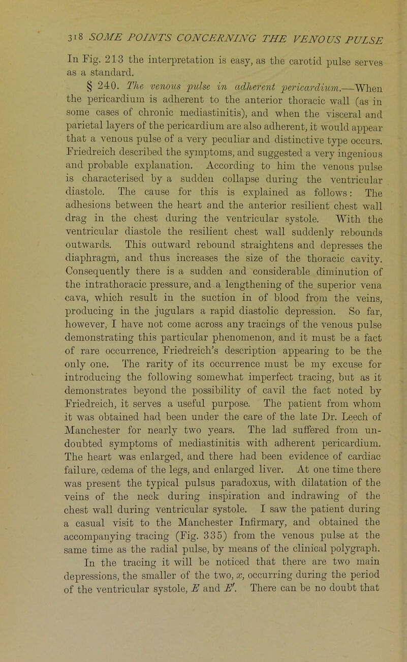 In Fig. 213 the interpretation is easy, as the carotid pulse serves as a standard. § 240. The venous pulse in adherent pericardium.—When the pericardium is adherent to the anterior thoracic wall (as in some cases of chronic mediastinitis), and when the visceral and parietal layers of the pericardium are also adherent, it would appear that a venous pulse of a very peculiar and distinctive type occurs. Friedreich described the symptoms, and suggested a very ingenious and probable explanation. According to him the venous pulse is characterised by a sudden collapse during the ventricular diastole. The cause for this is explained as follows: The adhesions between the heart and the anterior resilient chest wall drag in the chest during the ventricular systole. With the ventricular diastole the resilient chest wall suddenly rebounds outwards. This outward rebound straightens and depresses the diaphragm, and thus increases the size of the thoracic cavity. Consequently there is a sudden and considerable diminution of the intrathoracic pressure, and a lengthening of the superior vena cava, which result in the suction in of blood from the veins, producing in the jugulars a rapid diastolic depression. So far, however, I have not come across any tracings of the venous pulse demonstrating this particular phenomenon, and it must be a fact of rare occurrence, Friedreich’s description appearing to be the only one. The rarity of its occurrence must be my excuse for introducing the following somewhat imperfect tracing, but as it demonstrates beyond the possibility of cavil the fact noted by Friedreich, it serves a useful purpose. The patient from whom it was obtained had been under the care of the late Dr. Leech of Manchester for nearly two years. The lad suffered from un- doubted symptoms of mediastinitis with adherent pericardium. The heart was enlarged, and there had been evidence of cardiac failure, cedema of the legs, and enlarged liver. At one tune there was present the typical pulsus paradoxus, with dilatation of the veins of the neck during inspiration and indrawing of the chest wall during ventricular systole. I saw the patient during a casual visit to the Manchester Infirmary, and obtained the accompanying tracing (Fig. 335) from the venous pulse at the same time as the radial pulse, by means of the clinical polygraph. In the tracing it will be noticed that there are two main depressions, the smaller of the two, x, occurring during the period of the ventricular systole, E and Er. There can be no doubt that