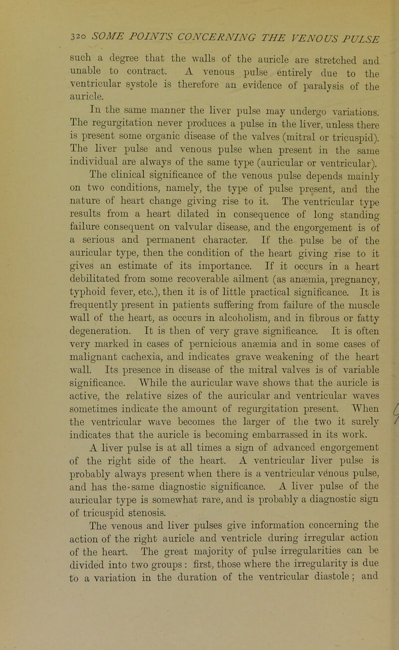 such a degree that the walls of the auricle are stretched and unable to contract. A venous pulse entirely due to the ventricular systole is therefore an evidence of paralysis of the auricle. In the same manner the liver pulse may undergo variations. The regurgitation never produces a pulse in the liver, unless there is present some organic disease of the valves (mitral or tricuspid). The liver pulse and venous pulse when present in the same individual are always of the same type (auricular or ventricular). The clinical significance of the venous pulse depends mainly on two conditions, namely, the type of pulse present, and the nature of heart change giving rise to it. The ventricular type results from a heart dilated in consequence of long standing- failure consequent on valvular disease, and the engorgement is of a serious and permanent character. If the pulse be of the auricular type, then the condition of the heart giving rise to it gives an estimate of its importance. If it occurs in a heart debilitated from some recoverable ailment (as antemia, pregnancy, typhoid fever, etc.), then it is of little practical significance. It is frequently present in patients suffering from failure of the muscle wall of the heart, as occurs in alcoholism, and in fibrous or fatty degeneration. It is then of very grave significance. It is often very marked in cases of pernicious anaemia and in some cases of malignant cachexia, and indicates grave weakening of the heart wall. Its presence in disease of the mitral valves is of variable significance. While the auricular wave shows that the auricle is active, the relative sizes of the auricular and ventricular waves sometimes indicate the amount of regurgitation present. When the ventricular wave becomes the larger of the two it surely indicates that the auricle is becoming embarrassed in its work. A liver pulse is at all times a sign of advanced engorgement of the right side of the heart. A ventricular liver pulse is probably always present when there is a ventricular venous pulse, and has the-same diagnostic significance. A liver pulse of the auricular type is somewhat rare, and is probably a diagnostic sign of tricuspid stenosis. The venous and liver pulses give information concerning the action of the right auricle and ventricle during irregular action of the heart. The great majority of pulse irregularities can be divided into two groups : first, those where the irregularity is due to a variation in the duration of the ventricular diastole ; and