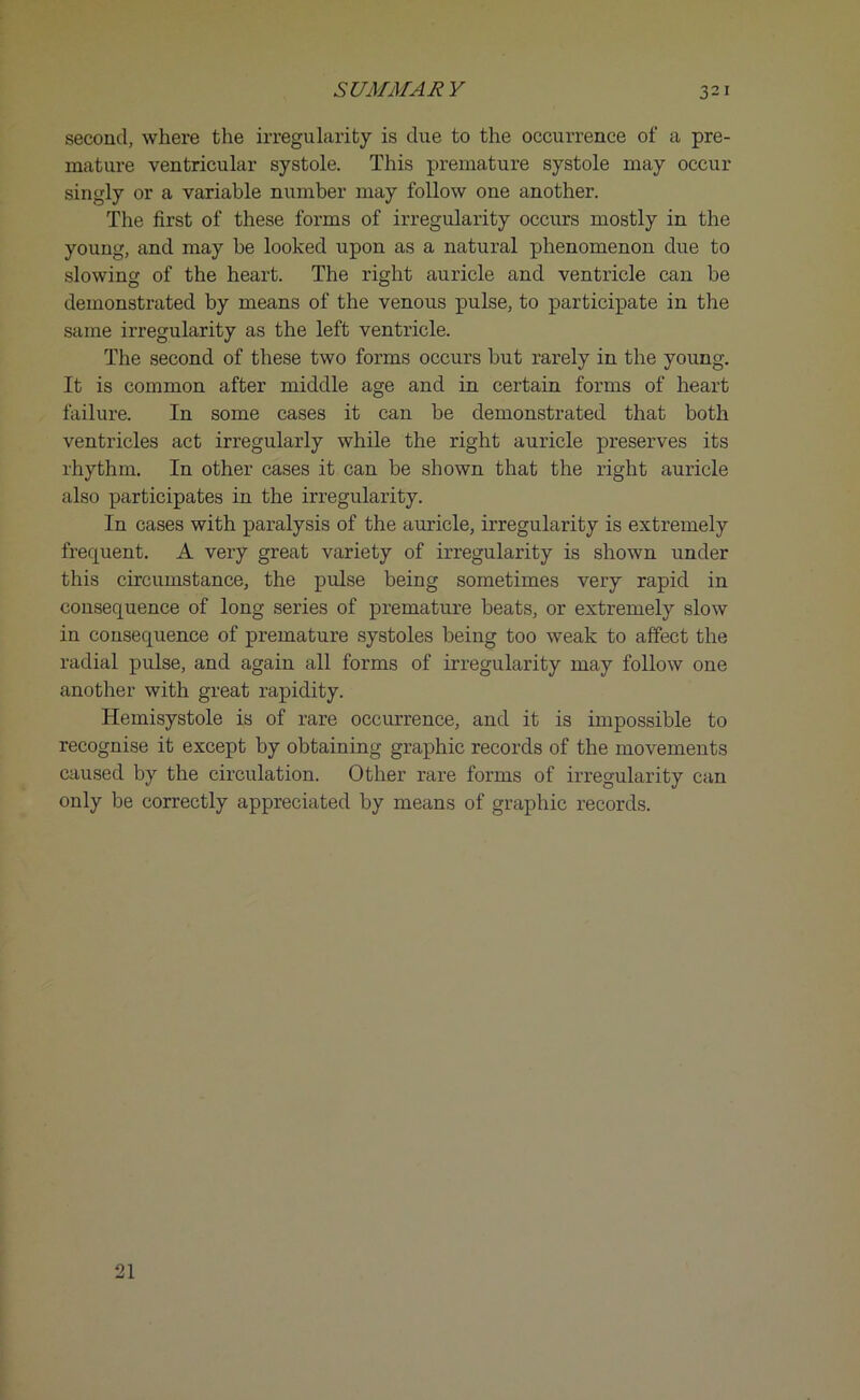 second, where the irregularity is due to the occurrence of a pre- mature ventricular systole. This premature systole may occur singly or a variable number may follow one another. The first of these forms of irregularity occurs mostly in the young, and may be looked upon as a natural phenomenon due to slowing of the heart. The right auricle and ventricle can be demonstrated by means of the venous pulse, to participate in the same irregularity as the left ventricle. The second of these two forms occurs but rarely in the young. It is common after middle age and in certain forms of heart failure. In some cases it can be demonstrated that both ventricles act irregularly while the right auricle preserves its rhythm. In other cases it can be shown that the right auricle also participates in the irregularity. In cases with paralysis of the auricle, irregularity is extremely frequent. A very great variety of irregularity is shown under this circumstance, the pulse being sometimes very rapid in consequence of long series of premature beats, or extremely slow in consequence of premature systoles being too weak to affect the radial pulse, and again all forms of irregularity may follow one another with great rapidity. Hemisystole is of rare occurrence, and it is impossible to recognise it except by obtaining graphic records of the movements caused by the circulation. Other rare forms of irregularity can only be correctly appreciated by means of graphic records. 21