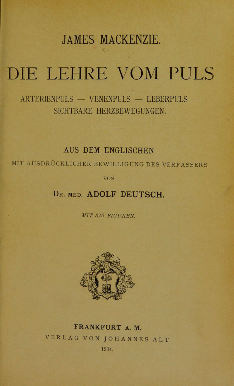JAMES MACKENZIE. DIE LEHRE VOM PULS ARTERIENPULS — VENENPULS — LEBERPULS — SICHTBARE HERZBEWEGUNGEN. AUS DEM ENGLISCHEN MIT AUSDRÜCKLICHER BEWILLIGUNG DES VEREASSERS VON Dr. med. ADOLF DEUTSCH. MIT 340 FIGUREN. FRANKFURT A. M. VERLAG VON JOHANNES ALT 1904.