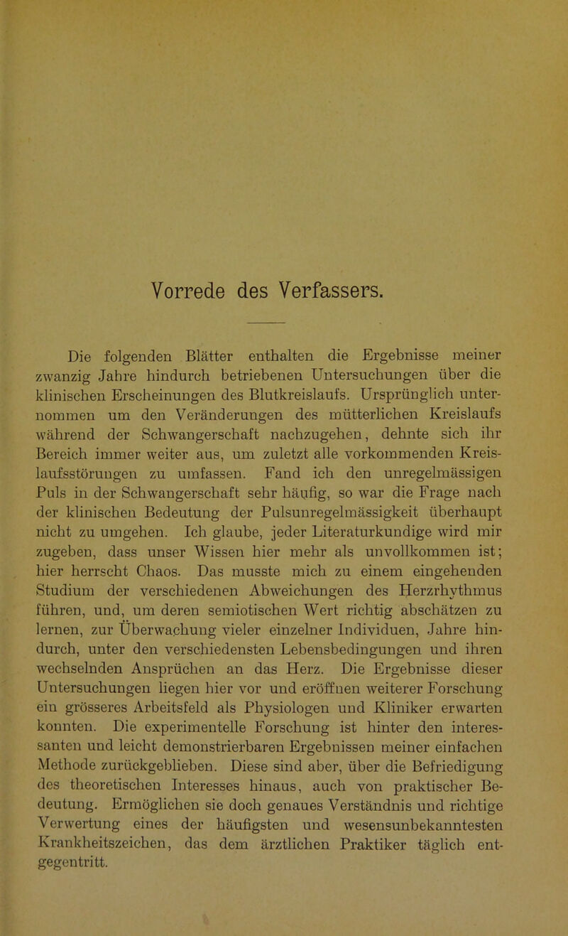 Die folgenden Blätter enthalten die Ergebnisse meiner zwanzig Jahre hindurch betriebenen Untersuchungen über die klinischen Erscheinungen des Blutkreislaufs. Ursprünglich unter- nommen um den Veränderungen des mütterlichen Kreislaufs während der Schwangerschaft nachzugehen, dehnte sich ihr Bereich immer weiter aus, um zuletzt alle vorkommenden Kreis- lauf sstöruugen zu umfassen. Fand ich den unregelmässigen Puls in der Schwangerschaft sehr häufig, so war die Frage nach der klinischen Bedeutung der Pulsunregelmässigkeit überhaupt nicht zu umgehen. Ich glaube, jeder Literaturkundige wird mir zugeben, dass unser Wissen hier mehr als unvollkommen ist; hier herrscht Chaos. Das musste mich zu einem eingehenden Studium der verschiedenen Abweichungen des Herzrhythmus führen, und, um deren semiotischen Wert richtig abschätzen zu lernen, zur Überwachung vieler einzelner Individuen, Jahre hin- durch, unter den verschiedensten Lebensbedingungen und ihren wechselnden Ansprüchen an das Herz. Die Ergebnisse dieser Untersuchungen liegen hier vor und eröffnen weiterer Forschung ein grösseres Arbeitsfeld als Physiologen und Kliniker erwarten konnten. Die experimentelle Forschung ist hinter den interes- santen und leicht demonstrierbaren Ergebnissen meiner einfachen Methode zurückgeblieben. Diese sind aber, über die Befriedigung des theoretischen Interesses hinaus, auch von praktischer Be- deutung. Ermöglichen sie doch genaues Verständnis und richtige Verwertung eines der häufigsten und wesensunbekanntesten Krankheitszeichen, das dem ärztlichen Praktiker täglich ent- gegentritt.