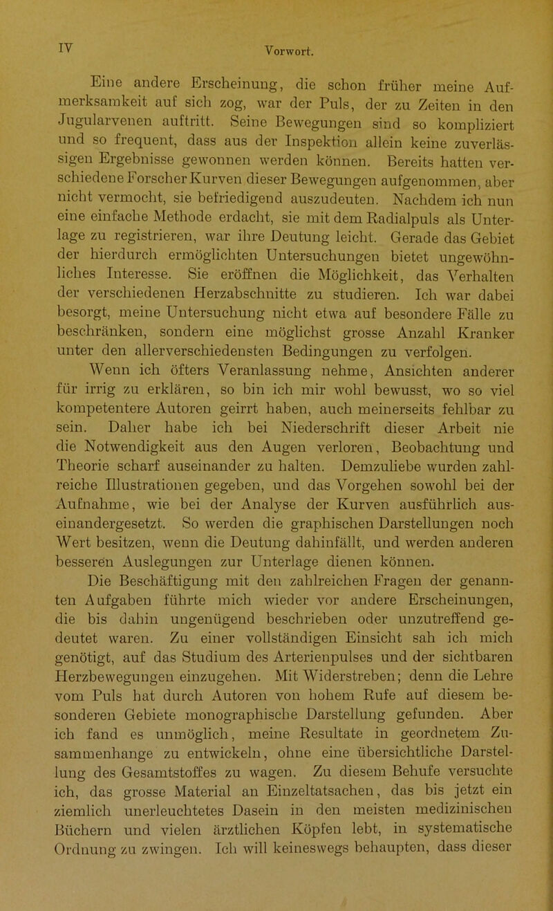Eine andere Erscheinung, die schon früher meine Auf- merksamkeit auf sich zog, war der Puls, der zu Zeiten in den Jugularvenen auftritt. Seine Bewegungen sind so kompliziert und so frequent, dass aus der Inspektion allein keine zuverläs- sigen Ergebnisse gewonnen werden können. Bereits hatten ver- schiedene Forscher Kurven dieser Bewegungen aufgenommen., aber nicht vermocht, sie befriedigend auszudeuten. Nachdem ich nun eine einfache Methode erdacht, sie mit dem Radialpuls als Unter- lage zu registrieren, war ihre Deutung leicht. Gerade das Gebiet der hierdurch ermöglichten Untersuchungen bietet ungewöhn- liches Interesse. Sie eröffnen die Möglichkeit, das Verhalten der verschiedenen Herzabschnitte zu studieren. Ich war dabei besorgt, meine Untersuchung nicht etwa auf besondere Fälle zu beschränken, sondern eine möglichst grosse Anzahl Kranker unter den allerverschiedensten Bedingungen zu verfolgen. Wenn ich öfters Veranlassung nehme, Ansichten anderer für irrig zu erklären, so bin ich mir wohl bewusst, wo so viel kompetentere Autoren geirrt haben, auch meinerseits fehlbar zu sein. Daher habe ich bei Niederschrift dieser Arbeit nie die Notwendigkeit aus den Augen verloren, Beobachtung und Theorie scharf auseinander zu halten. Demzuliebe wurden zahl- reiche Illustrationen gegeben, und das Vorgehen sowohl bei der Aufnahme, wie bei der Analyse der Kurven ausführlich aus- einandergesetzt. So werden die graphischen Darstellungen noch Wert besitzen, wenn die Deutung dahinfällt, und werden anderen besseren Auslegungen zur Unterlage dienen können. Die Beschäftigung mit den zahlreichen Fragen der genann- ten Aufgaben führte mich wieder vor andere Erscheinungen, die bis dahin ungenügend beschrieben oder unzutreffend ge- deutet waren. Zu einer vollständigen Einsicht sah ich mich genötigt, auf das Studium des Arterienpulses und der sichtbaren Herzbewegungen einzugehen. Mit Widerstreben; denn die Lehre vom Puls hat durch Autoren von hohem Rufe auf diesem be- sonderen Gebiete monographische Darstellung gefunden. Aber ich fand es unmöglich, meine Resultate in geordnetem Zu- sammenhänge zu entwickeln, ohne eine übersichtliche Darstel- lung des Gesamtstoffes zu wagen. Zu diesem Behufe versuchte ich, das grosse Material an Einzeltatsacheu, das bis jetzt ein ziemlich unerleuchtetes Dasein in den meisten medizinischen Büchern und vielen ärztlichen Köpfen lebt, in systematische Ordnung zu zwingen. Ich will keineswegs behaupten, dass dieser