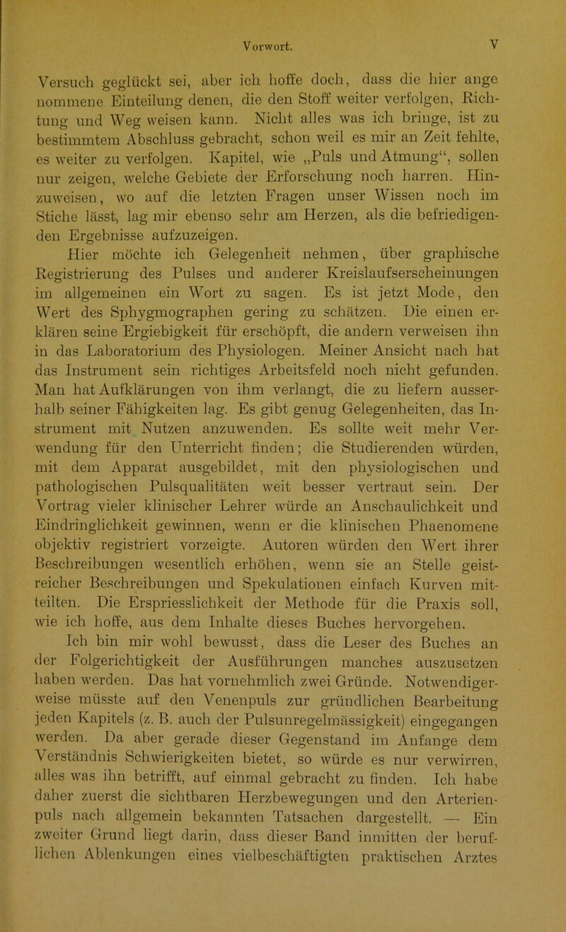 Versuch geglückt sei, aber ich hoffe doch, dass die hier ange nommene Einteilung denen, die den Stoff weiter verfolgen, Rich- tung und Weg weisen kann. Nicht alles was ich bringe, ist zu bestimmtem Abschluss gebracht, schon weil es mir an Zeit fehlte, es weiter zu verfolgen. Kapitel, wie „Puls und Atmung“, sollen nur zeigen, welche Gebiete der Erforschung noch harren. Hin- zuweiseu, wo auf die letzten Fragen unser Wissen noch im Stiche lässt, lag mir ebenso sehr am Herzen, als die befriedigen- den Ergebnisse aufzuzeigen. Hier möchte ich Gelegenheit nehmen, über graphische Registrierung des Pulses und anderer Kreislaufserscheinungen im allgemeinen ein Wort zu sagen. Es ist jetzt Mode, den Wert des Sphygmographen gering zu schätzen. Die einen er- klären seine Ergiebigkeit für erschöpft, die andern verweisen ihn in das Laboratorium des Physiologen. Meiner Ansicht nach hat das Instrument sein richtiges Arbeitsfeld noch nicht gefunden. Man hat Aufklärungen von ihm verlangt, die zu liefern ausser- halb seiner Fähigkeiten lag. Es gibt genug Gelegenheiten, das In- strument mit Nutzen anzuwenden. Es sollte weit mehr Ver- wendung für den LTnterriclit finden; die Studierenden würden, mit dem Apparat ausgebildet, mit den physiologischen und pathologischen Pulsqualitäten weit besser vertraut sein. Der Vortrag vieler klinischer Lehrer würde an Anschaulichkeit und Eindringlichkeit gewinnen, wenn er die klinischen Phaenomene objektiv registriert vorzeigte. Autoren würden den Wert ihrer Beschreibungen wesentlich erhöhen, wenn sie an Stelle geist- reicher Beschreibungen und Spekulationen einfach Kurven mit- teilten. Die Erspriesslichkeit der Methode für die Praxis soll, wie ich hoffe, aus dem Inhalte dieses Buches hervorgehen. Ich bin mir wohl bewusst, dass die Leser des Buches an der Folgerichtigkeit der Ausführungen manches auszusetzen haben werden. Das hat vornehmlich zwei Gründe. Notwendiger- weise müsste auf den Venenpuls zur gründlichen Bearbeitung jeden Kapitels (z. B. auch der Pulsunregelmässigkeit) eingegangen werden. Da aber gerade dieser Gegenstand im Anfänge dem Verständnis Schwierigkeiten bietet, so würde es nur verwirren, alles was ihn betrifft, auf einmal gebracht zu finden. Ich habe daher zuerst die sichtbaren LIerzbewegungen und den Arterien- puls nach allgemein bekannten Tatsachen dargestellt. — Ein zweiter Grund liegt darin, dass dieser Band inmitten der beruf- lichen Ablenkungen eines vielbeschäftigten praktischen Arztes