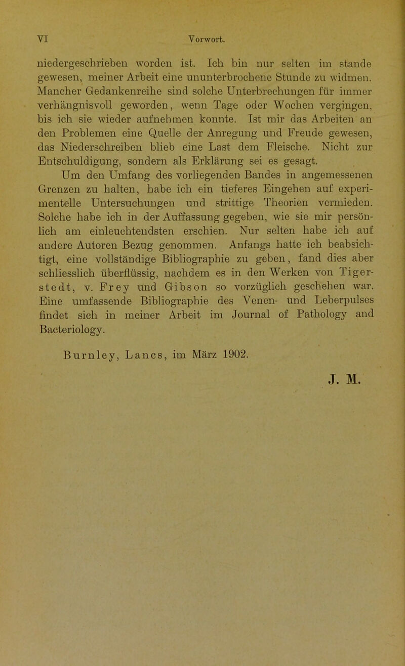 niedergeschrieben worden ist. Ich bin nur selten im stände gewesen, meiner Arbeit eine ununterbrochene Stunde zu widmen. Mancher Gedankenreihe sind solche Unterbrechungen für immer verhängnisvoll geworden, wenn Tage oder Wochen vergingen, bis ich sie wieder aufnehmen konnte. Ist mir das Arbeiten an den Problemen eine Quelle der Anregung und Freude gewesen, das Niederschreiben blieb eine Last dem Fleische. Nicht zur Entschuldigung, sondern als Erklärung sei es gesagt. Um den Umfang des vorliegenden Bandes in angemessenen Grenzen zu halten, habe ich ein tieferes Eingehen auf experi- mentelle Untersuchungen und strittige Theorien vermieden. Solche habe ich in der Auffassung gegeben, wie sie mir persön- lich am einleuchtendsten erschien. Nur selten habe ich auf andere Autoren Bezug genommen. Anfangs hatte ich beabsich- tigt, eine vollständige Bibliographie zu geben, fand dies aber schliesslich überflüssig, nachdem es in den Werken von Tiger- st e dt, v. Frey und Gibson so vorzüglich geschehen war. Eine umfassende Bibliographie des Venen- und Leberpulses findet sich in meiner Arbeit im Journal of Pathology and Bacteriology. Burnley, Lancs, im März 1902. J. M.