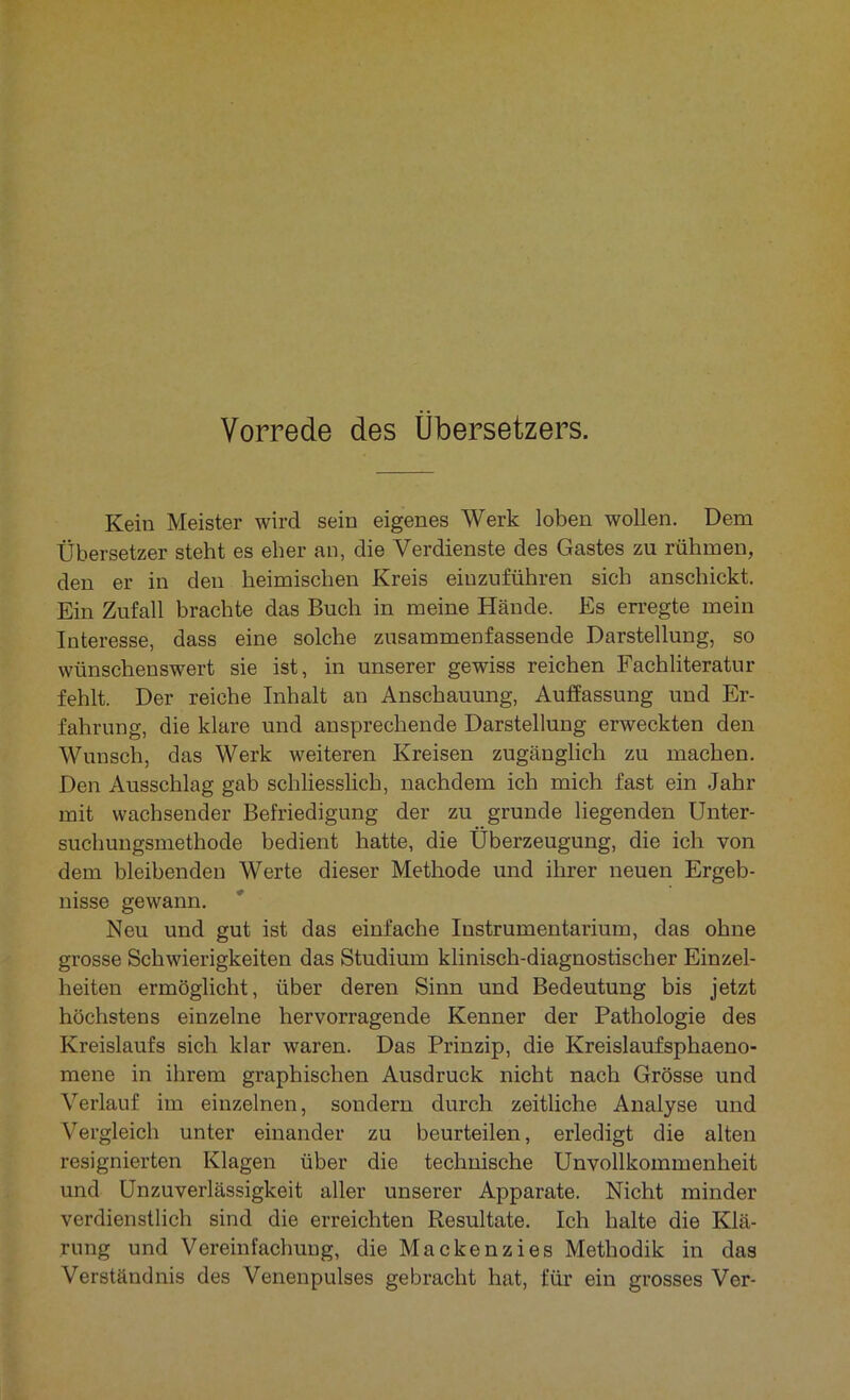 Kein Meister wird sein eigenes Werk loben wollen. Dem Übersetzer steht es eher an, die Verdienste des Gastes zu rühmen, den er in den heimischen Kreis einzuführen sich anschickt. Ein Zufall brachte das Buch in meine Hände. Es erregte mein Interesse, dass eine solche zusammenfassende Darstellung, so wünschenswert sie ist, in unserer gewiss reichen Fachliteratur fehlt. Der reiche Inhalt an Anschauung, Auffassung und Er- fahrung, die klare und ansprechende Darstellung erweckten den Wunsch, das Werk weiteren Kreisen zugänglich zu machen. Den Ausschlag gab schliesslich, nachdem ich mich fast ein Jahr mit wachsender Befriedigung der zu gründe hegenden Unter- suchungsmethode bedient hatte, die Überzeugung, die ich von dem bleibenden Werte dieser Methode und ihrer neuen Ergeb- nisse gewann. Neu und gut ist das einfache Instrumentarium, das ohne grosse Schwierigkeiten das Studium klinisch-diagnostischer Einzel- heiten ermöglicht, über deren Sinn und Bedeutung bis jetzt höchstens einzelne hervorragende Kenner der Pathologie des Kreislaufs sich klar waren. Das Prinzip, die Kreislaufsphaeno- mene in ihrem graphischen Ausdruck nicht nach Grösse und Verlauf im einzelnen, sondern durch zeitliche Analyse und Vergleich unter einander zu beurteilen, erledigt die alten resignierten Klagen über die technische Unvollkommenheit und Unzuverlässigkeit aller unserer Apparate. Nicht minder verdienstlich sind die erreichten Resultate. Ich halte die Klä- rung und Vereinfachung, die Mackenzies Methodik in das Verständnis des Venenpulses gebracht hat, für ein grosses Ver-
